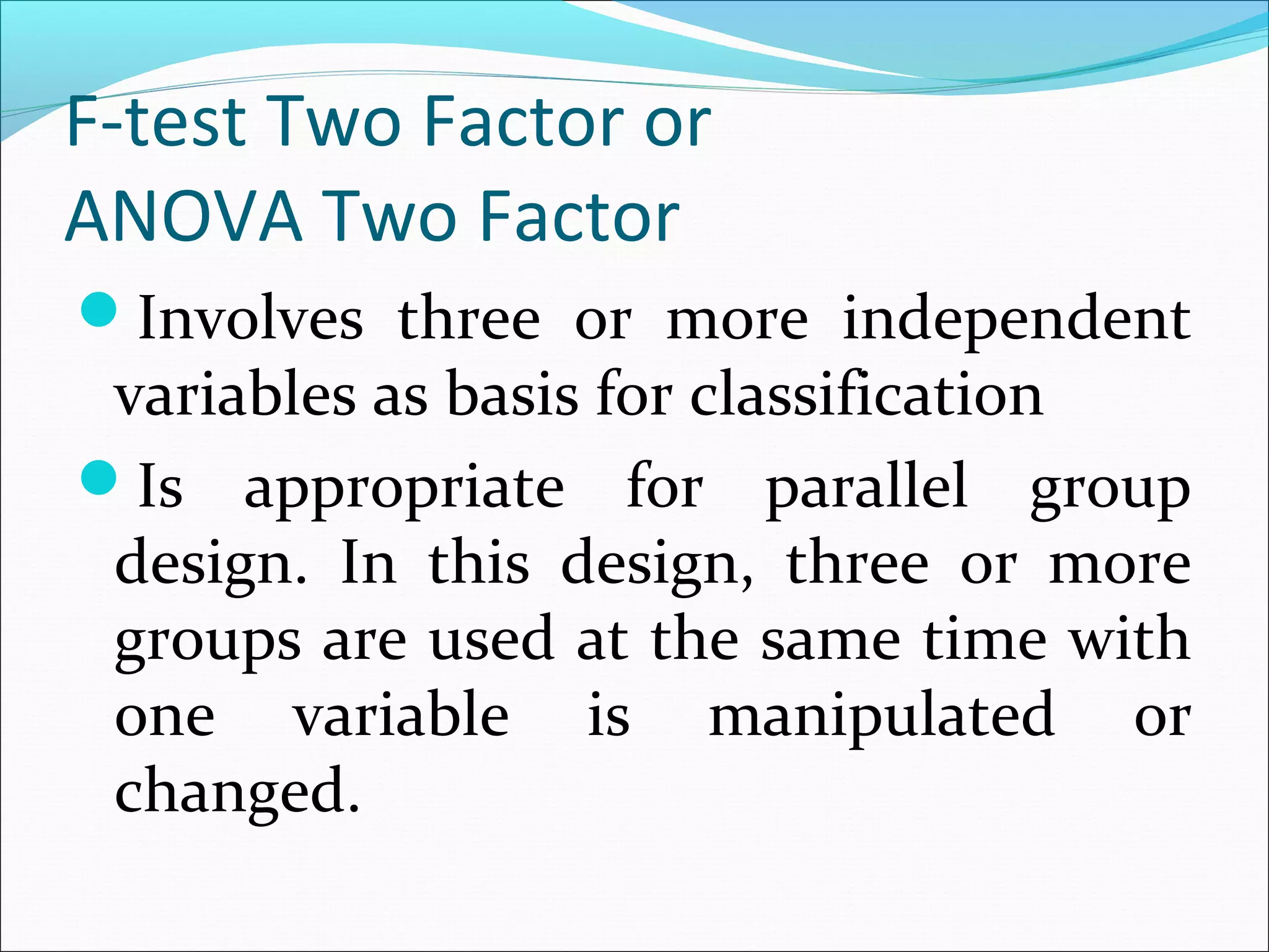 F-test Two Factor or
ANOVA Two Factor
Involves three or more independent
variables as basis for classification
Is appropriate for parallel group
design. In this design, three or more
groups are used at the same time with
one variable is manipulated or
changed.
 