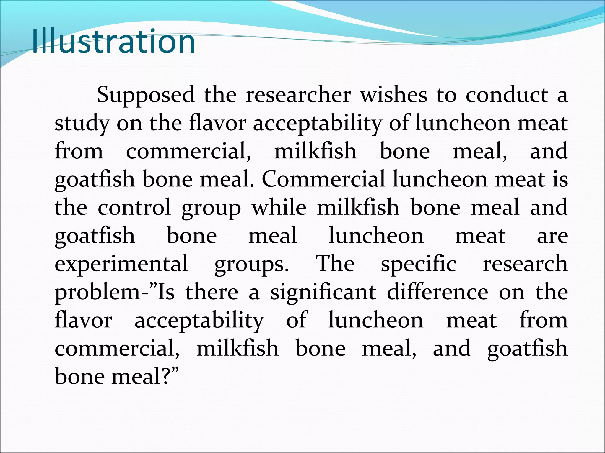 Illustration
Supposed the researcher wishes to conduct a
study on the flavor acceptability of luncheon meat
from commercial, milkfish bone meal, and
goatfish bone meal. Commercial luncheon meat is
the control group while milkfish bone meal and
goatfish bone meal luncheon meat are
experimental groups. The specific research
problem-”Is there a significant difference on the
flavor acceptability of luncheon meat from
commercial, milkfish bone meal, and goatfish
bone meal?”
 