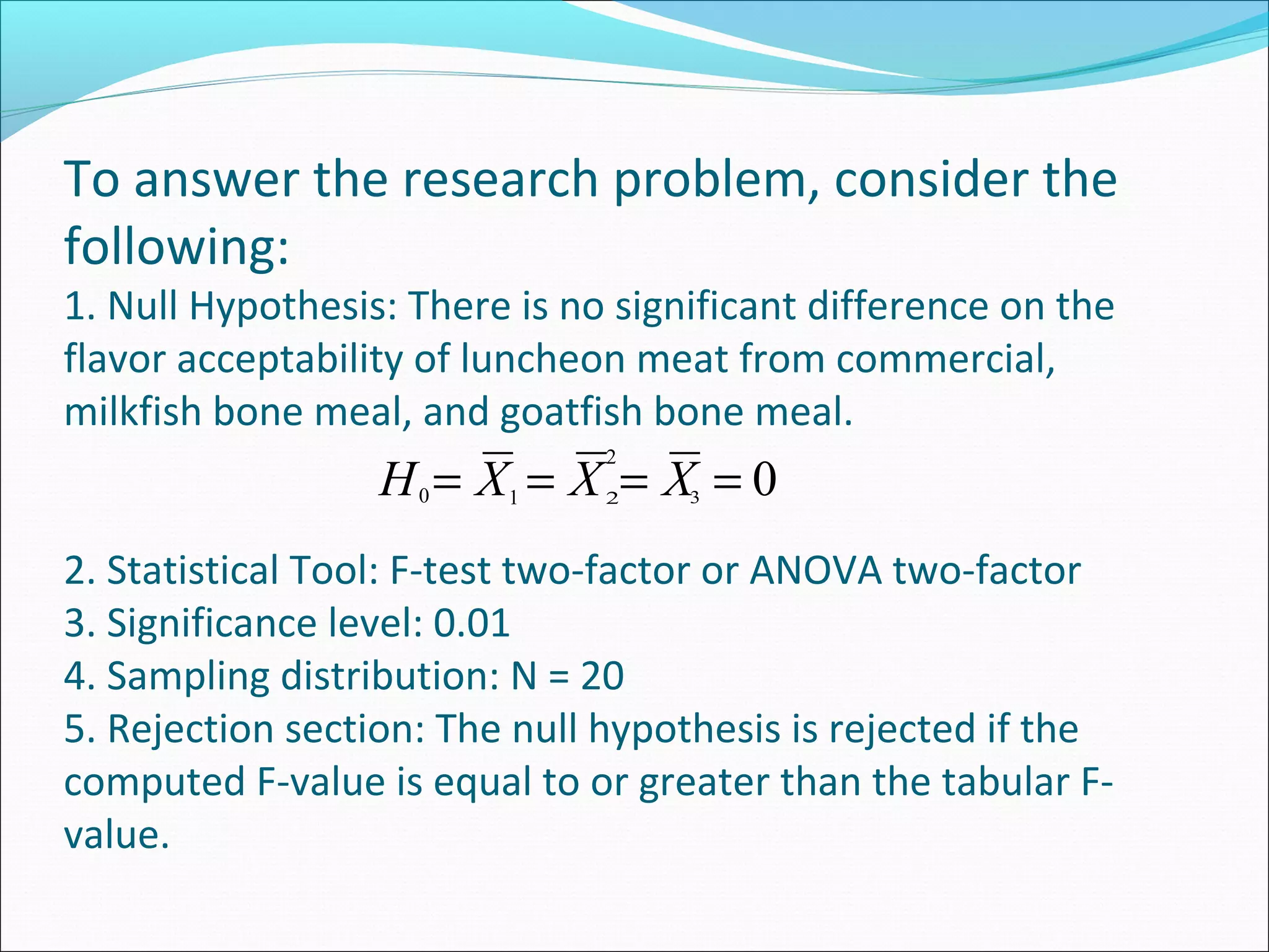 To answer the research problem, consider the
following:
1. Null Hypothesis: There is no significant difference on the
flavor acceptability of luncheon meat from commercial,
milkfish bone meal, and goatfish bone meal.
2. Statistical Tool: F-test two-factor or ANOVA two-factor
3. Significance level: 0.01
4. Sampling distribution: N = 20
5. Rejection section: The null hypothesis is rejected if the
computed F-value is equal to or greater than the tabular F-
value.
2
0==== XXXH 1 30 2
 