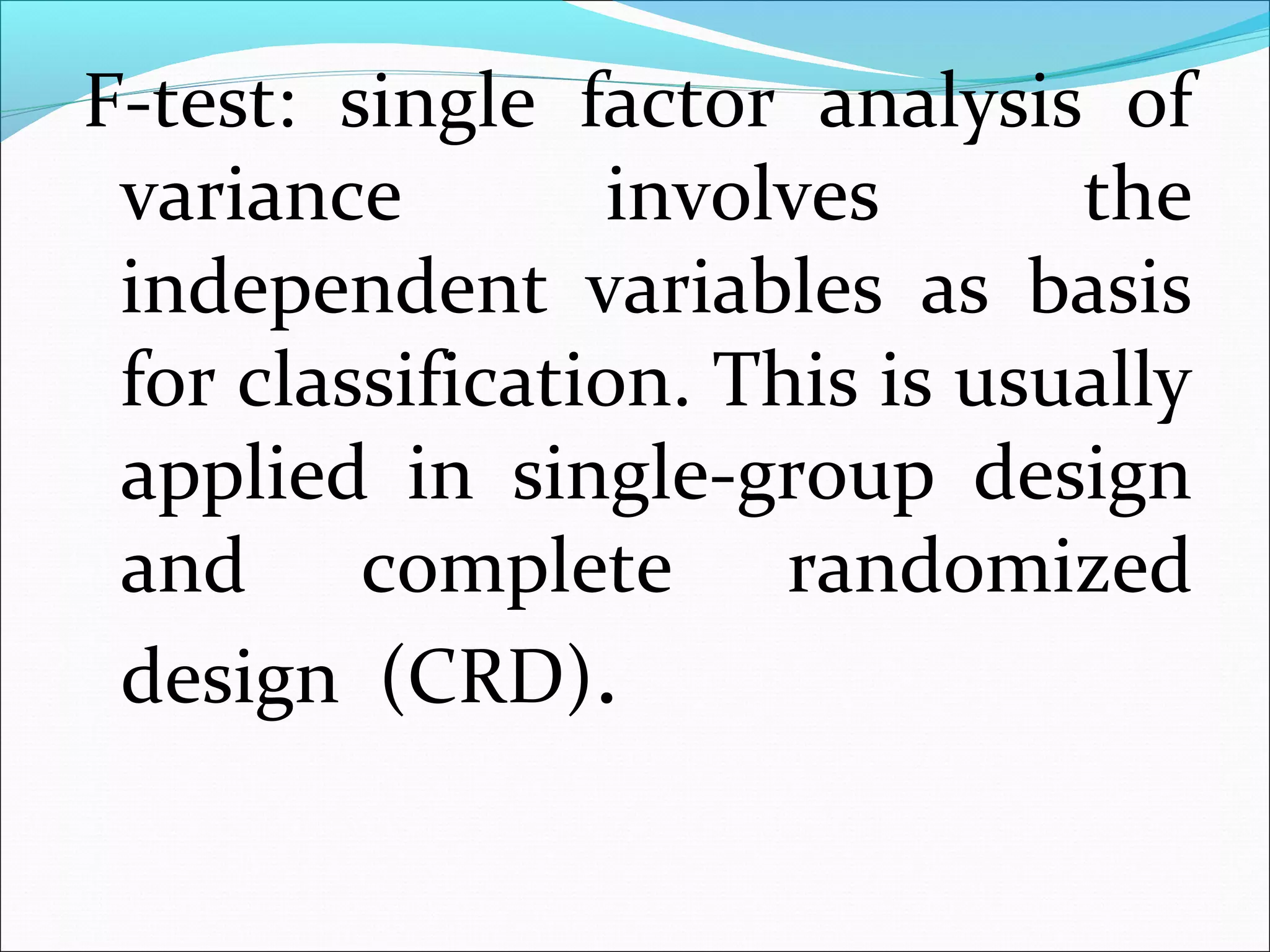 F-test: single factor analysis of
variance involves the
independent variables as basis
for classification. This is usually
applied in single-group design
and complete randomized
design (CRD).
 