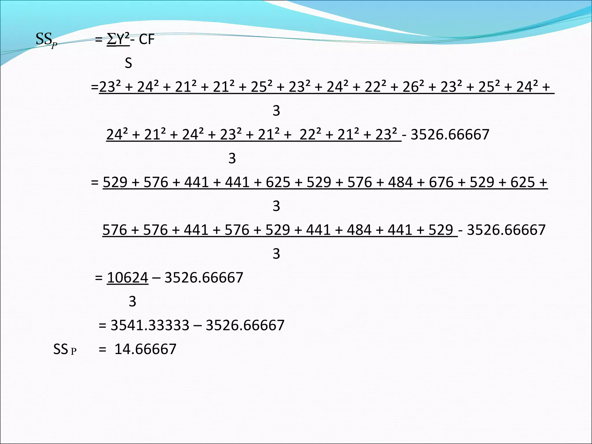 SS = ΣY²- CF
S
=23² + 24² + 21² + 21² + 25² + 23² + 24² + 22² + 26² + 23² + 25² + 24² +
3
24² + 21² + 24² + 23² + 21² + 22² + 21² + 23² - 3526.66667
3
= 529 + 576 + 441 + 441 + 625 + 529 + 576 + 484 + 676 + 529 + 625 +
3
576 + 576 + 441 + 576 + 529 + 441 + 484 + 441 + 529 - 3526.66667
3
= 10624 – 3526.66667
3
= 3541.33333 – 3526.66667
SS = 14.66667P
P
 