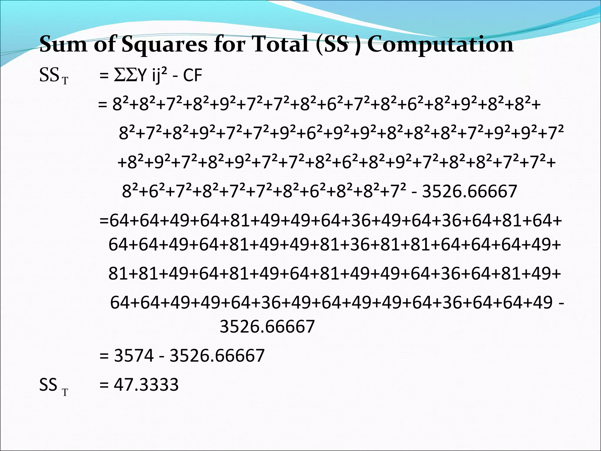 Sum of Squares for Total (SS ) Computation
SS = ΣΣY ij² - CF
= 8²+8²+7²+8²+9²+7²+7²+8²+6²+7²+8²+6²+8²+9²+8²+8²+
8²+7²+8²+9²+7²+7²+9²+6²+9²+9²+8²+8²+8²+7²+9²+9²+7²
+8²+9²+7²+8²+9²+7²+7²+8²+6²+8²+9²+7²+8²+8²+7²+7²+
8²+6²+7²+8²+7²+7²+8²+6²+8²+8²+7² - 3526.66667
=64+64+49+64+81+49+49+64+36+49+64+36+64+81+64+
64+64+49+64+81+49+49+81+36+81+81+64+64+64+49+
81+81+49+64+81+49+64+81+49+49+64+36+64+81+49+
64+64+49+49+64+36+49+64+49+49+64+36+64+64+49 -
3526.66667
= 3574 - 3526.66667
SS = 47.3333
Τ
T
Τ
 