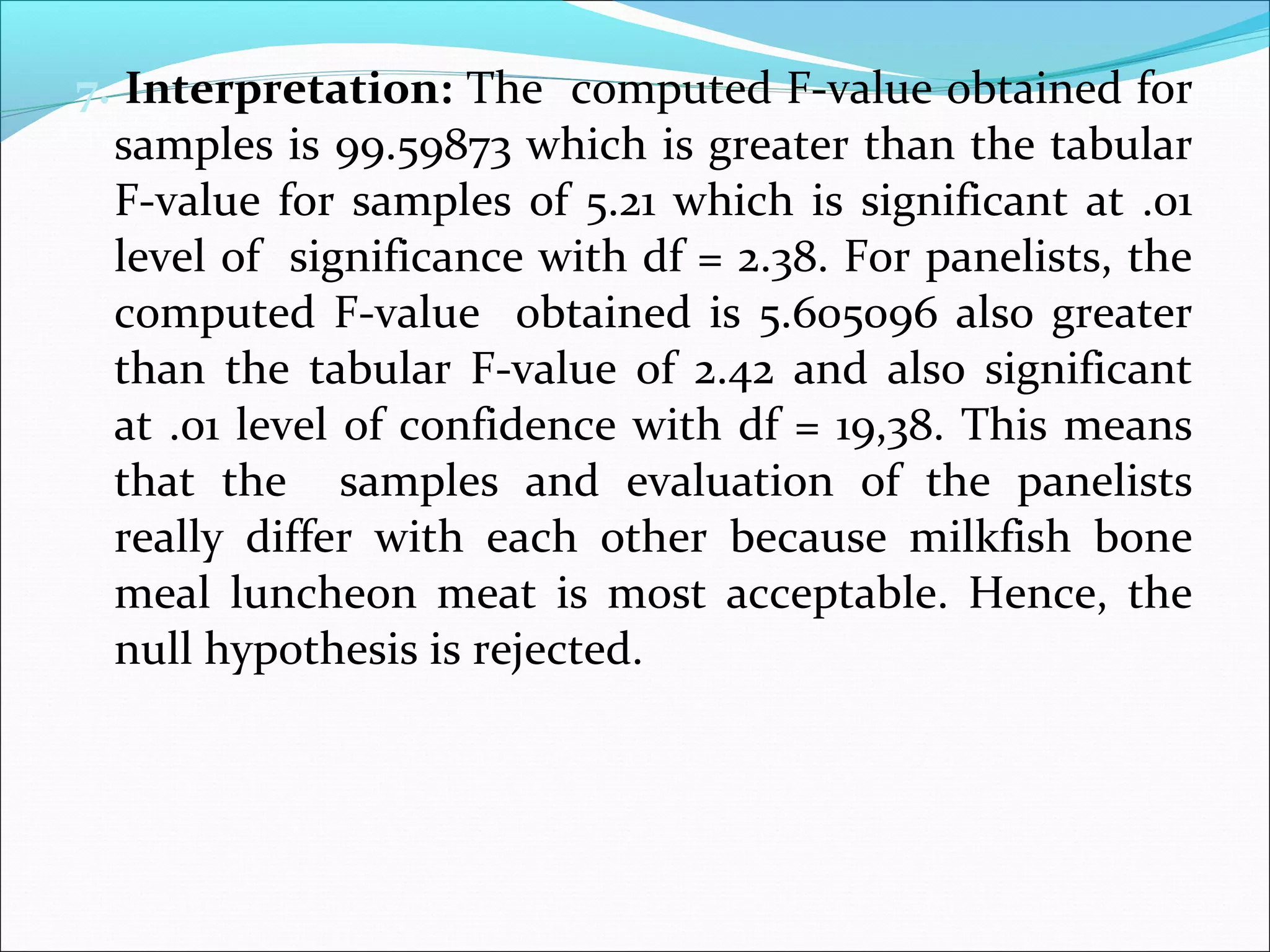 7. Interpretation: The computed F-value obtained for
samples is 99.59873 which is greater than the tabular
F-value for samples of 5.21 which is significant at .01
level of significance with df = 2.38. For panelists, the
computed F-value obtained is 5.605096 also greater
than the tabular F-value of 2.42 and also significant
at .01 level of confidence with df = 19,38. This means
that the samples and evaluation of the panelists
really differ with each other because milkfish bone
meal luncheon meat is most acceptable. Hence, the
null hypothesis is rejected.
 