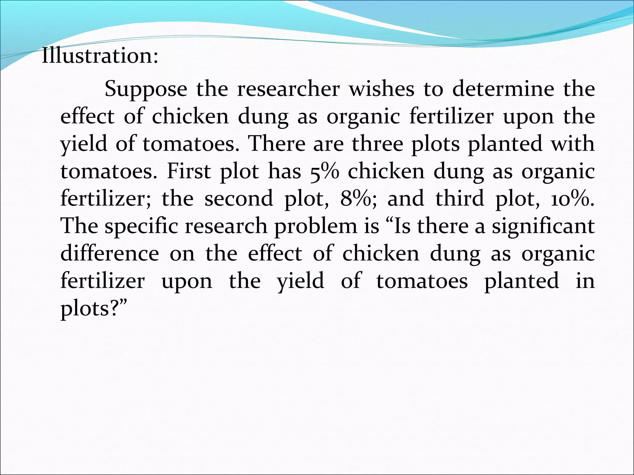 Illustration:
Suppose the researcher wishes to determine the
effect of chicken dung as organic fertilizer upon the
yield of tomatoes. There are three plots planted with
tomatoes. First plot has 5% chicken dung as organic
fertilizer; the second plot, 8%; and third plot, 10%.
The specific research problem is “Is there a significant
difference on the effect of chicken dung as organic
fertilizer upon the yield of tomatoes planted in
plots?”
 