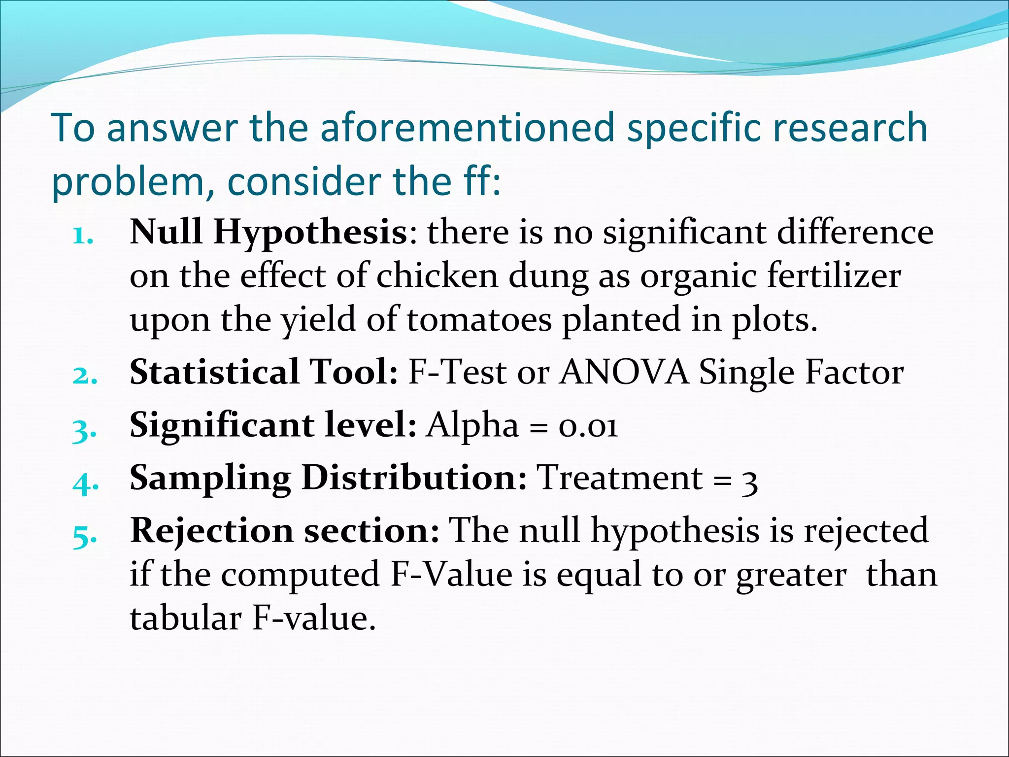 To answer the aforementioned specific research
problem, consider the ff:
1. Null Hypothesis: there is no significant difference
on the effect of chicken dung as organic fertilizer
upon the yield of tomatoes planted in plots.
2. Statistical Tool: F-Test or ANOVA Single Factor
3. Significant level: Alpha = 0.01
4. Sampling Distribution: Treatment = 3
5. Rejection section: The null hypothesis is rejected
if the computed F-Value is equal to or greater than
tabular F-value.
 