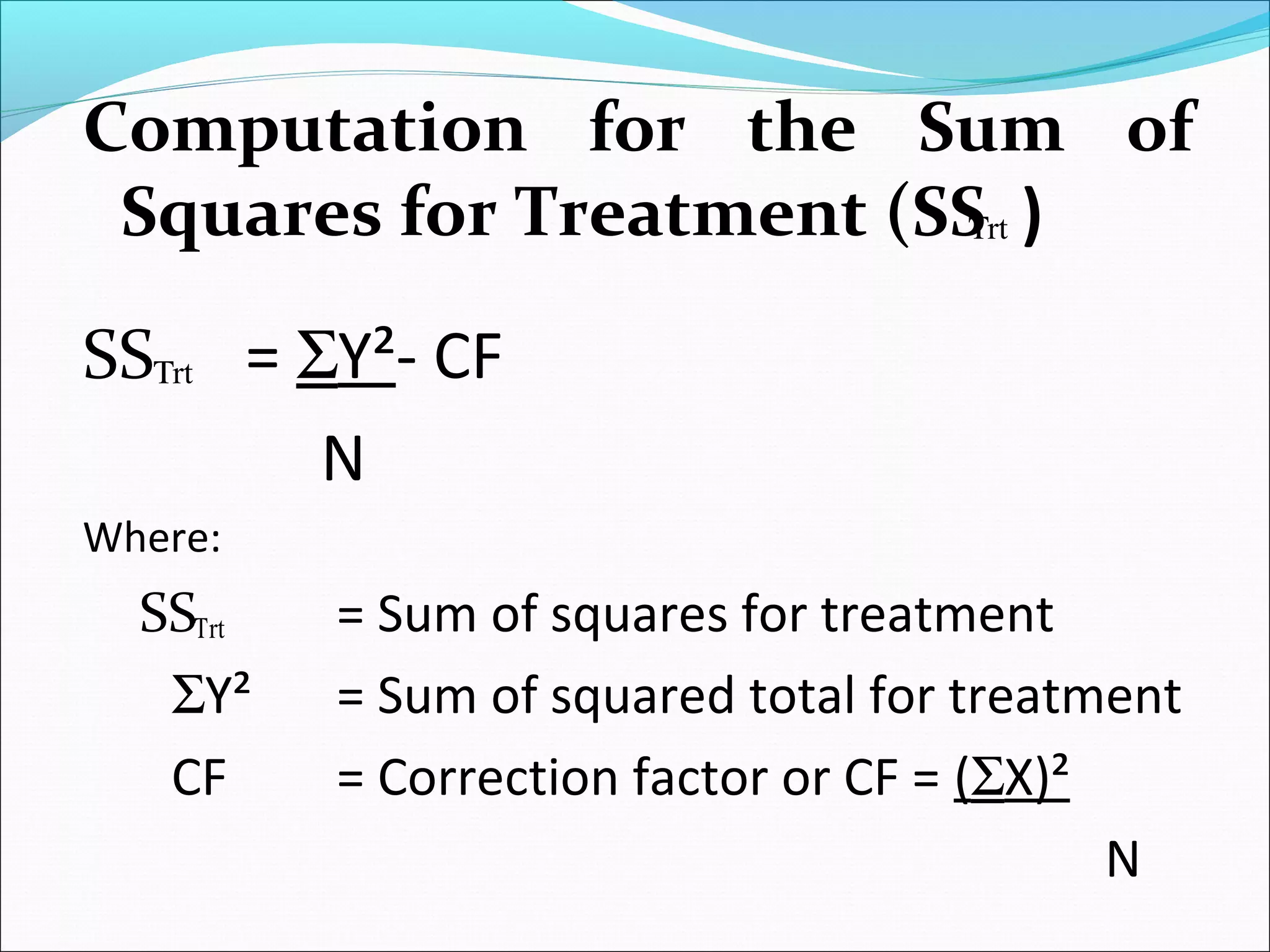 Computation for the Sum of
Squares for Treatment (SS )
SS = ΣY²- CF
N
Where:
SS = Sum of squares for treatment
ΣY² = Sum of squared total for treatment
CF = Correction factor or CF = (ΣX)²
N
rtΤ
rtΤ
rtΤ
 