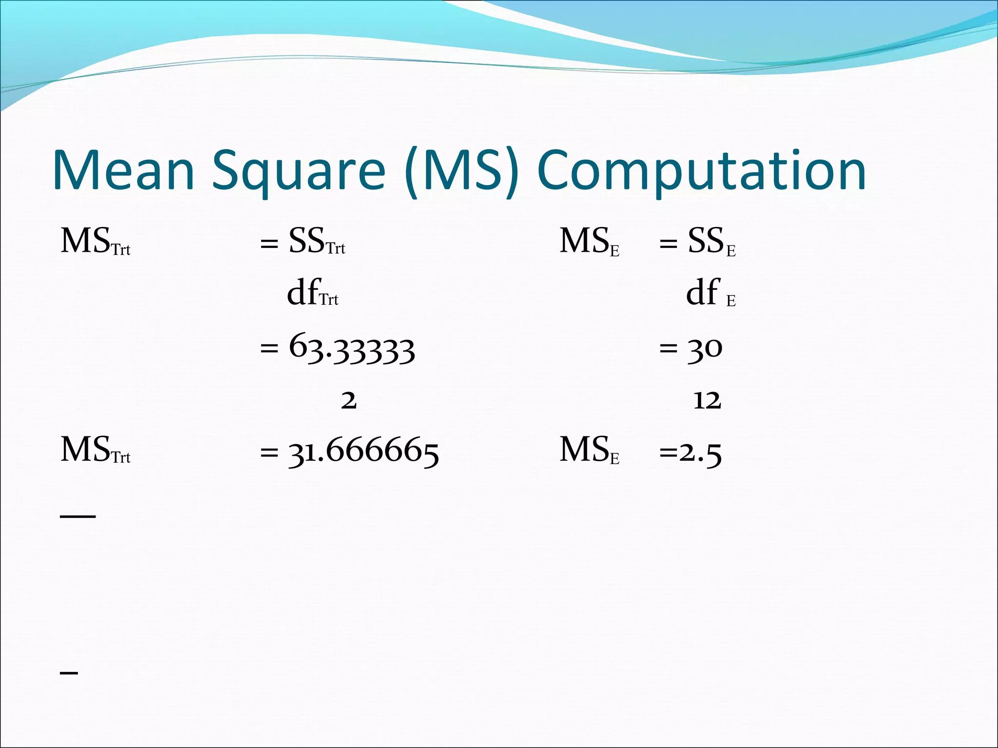 Mean Square (MS) Computation
MS = SS MS = SS
df df
= 63.33333 = 30
2 12
MS = 31.666665 MS =2.5
rtΤ
rtΤ
rtΤ
rtΤ E
E
E
E
 