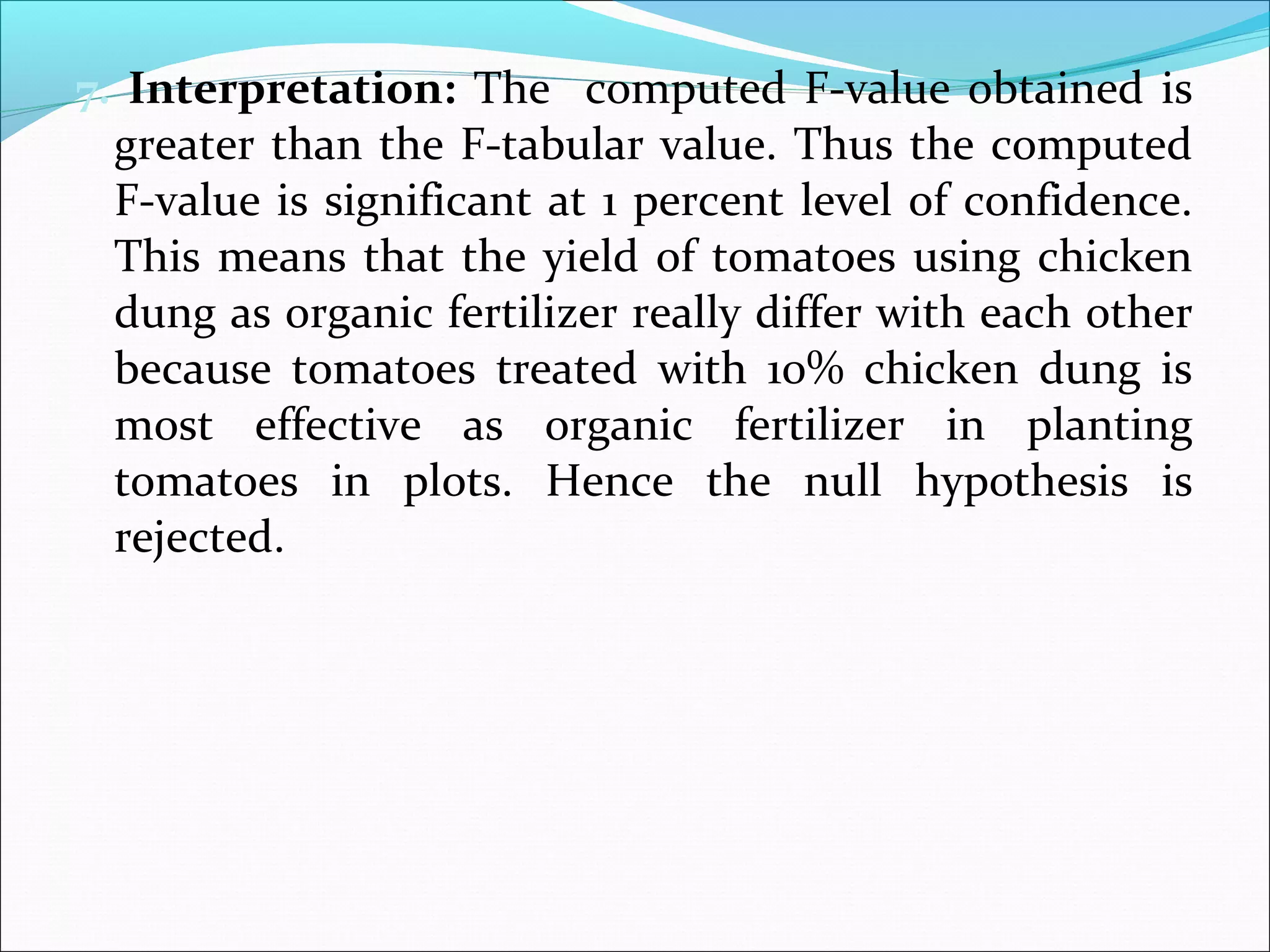 7. Interpretation: The computed F-value obtained is
greater than the F-tabular value. Thus the computed
F-value is significant at 1 percent level of confidence.
This means that the yield of tomatoes using chicken
dung as organic fertilizer really differ with each other
because tomatoes treated with 10% chicken dung is
most effective as organic fertilizer in planting
tomatoes in plots. Hence the null hypothesis is
rejected.
 