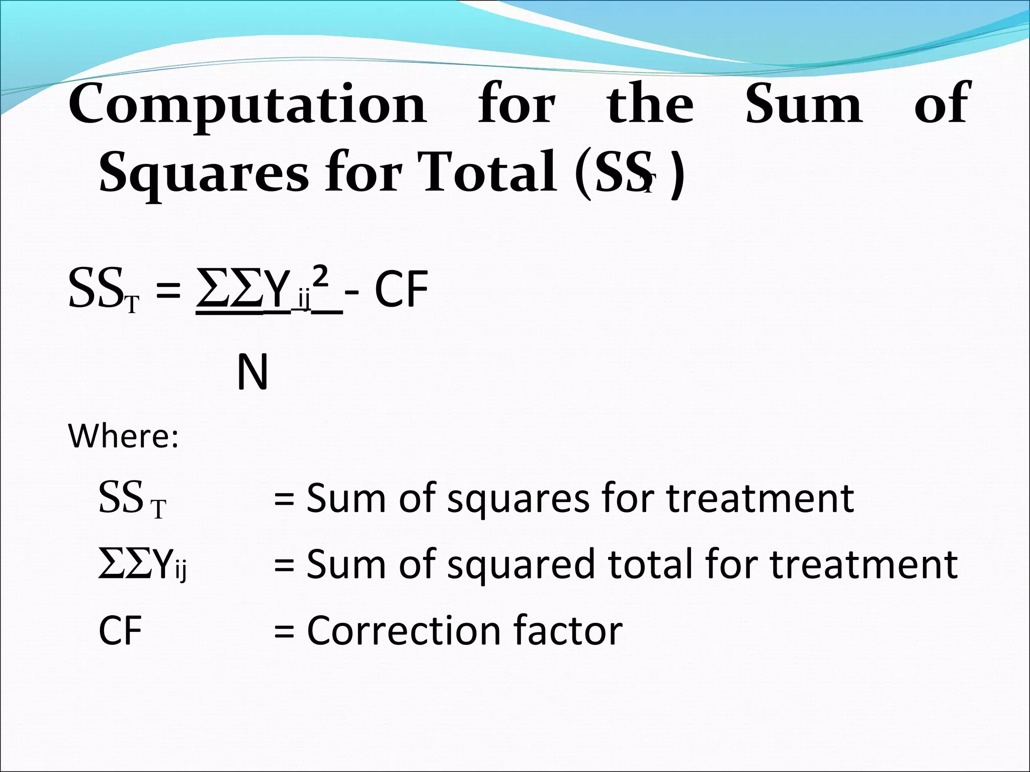 Computation for the Sum of
Squares for Total (SS )
SS = ΣΣYij² - CF
N
Where:
SS = Sum of squares for treatment
ΣΣYij = Sum of squared total for treatment
CF = Correction factor
Τ
T
Τ
 
