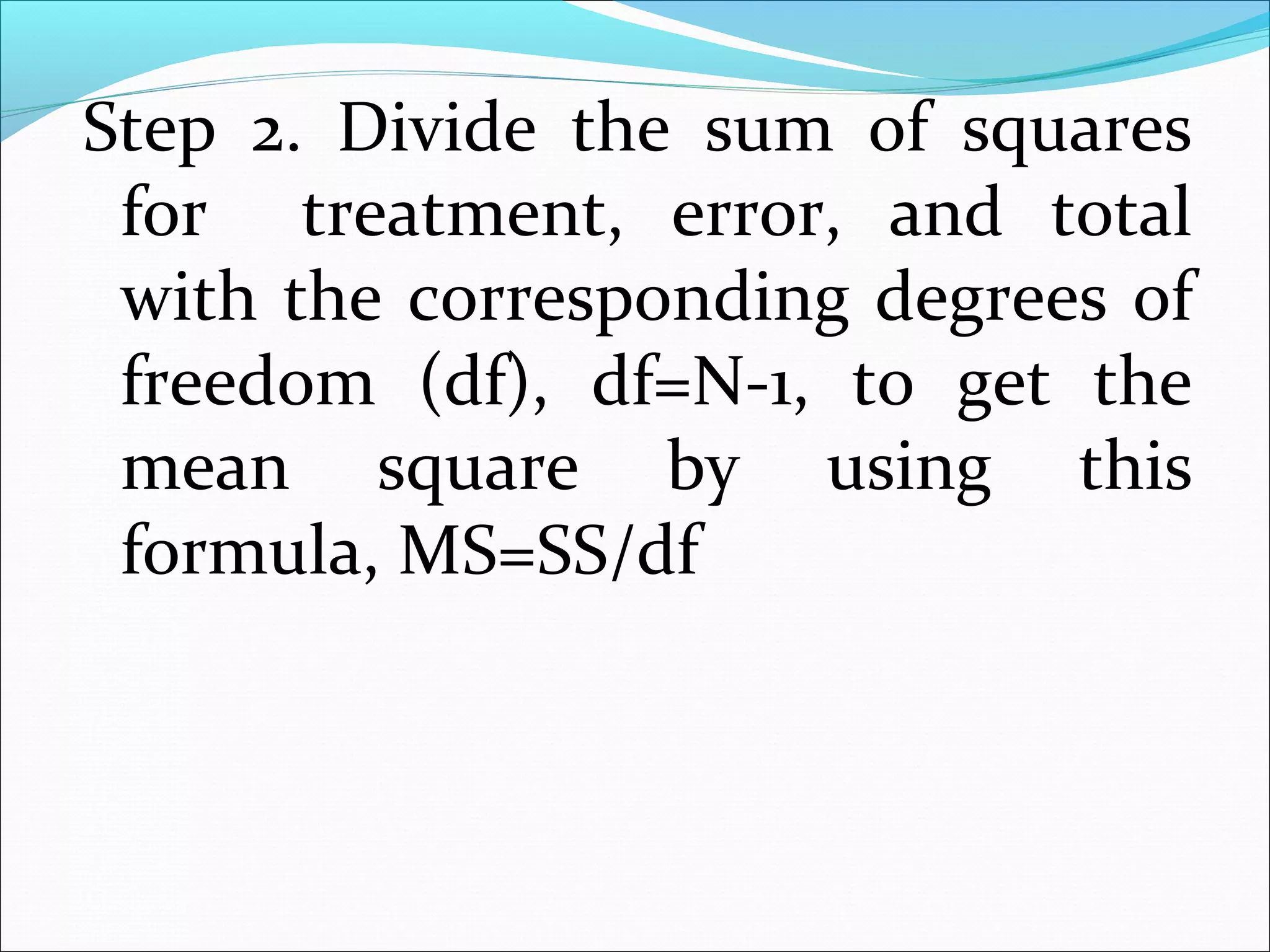 Step 2. Divide the sum of squares
for treatment, error, and total
with the corresponding degrees of
freedom (df), df=N-1, to get the
mean square by using this
formula, MS=SS/df
 