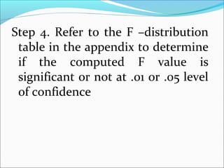 Step 4. Refer to the F –distribution
table in the appendix to determine
if the computed F value is
significant or not at .01 or .05 level
of confidence
 