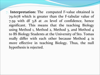 7. Interpretation: The computed F-value obtained is
79.6178 which is greater than the F-tabular value of
7.59 with df 3,8 at .01 level of confidence, hence
significant. This means that the teaching Biology
using Method 1, Method 2, Method 3, and Method 4
to BS Biology Students at the University of Sto. Tomas
really differ with each other because Method 4 is
more effective in teaching Biology. Thus, the null
hypothesis is rejected.
 