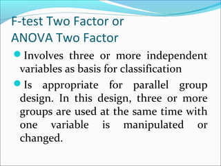 F-test Two Factor or
ANOVA Two Factor
Involves three or more independent
variables as basis for classification
Is appropriate for parallel group
design. In this design, three or more
groups are used at the same time with
one variable is manipulated or
changed.
 