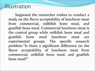 Illustration
Supposed the researcher wishes to conduct a
study on the flavor acceptability of luncheon meat
from commercial, milkfish bone meal, and
goatfish bone meal. Commercial luncheon meat is
the control group while milkfish bone meal and
goatfish bone meal luncheon meat are
experimental groups. The specific research
problem-”Is there a significant difference on the
flavor acceptability of luncheon meat from
commercial, milkfish bone meal, and goatfish
bone meal?”
 