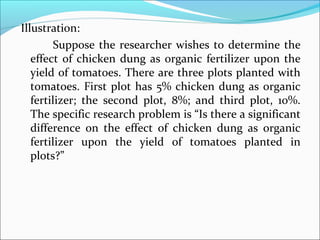 Illustration:
Suppose the researcher wishes to determine the
effect of chicken dung as organic fertilizer upon the
yield of tomatoes. There are three plots planted with
tomatoes. First plot has 5% chicken dung as organic
fertilizer; the second plot, 8%; and third plot, 10%.
The specific research problem is “Is there a significant
difference on the effect of chicken dung as organic
fertilizer upon the yield of tomatoes planted in
plots?”
 