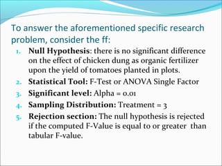 To answer the aforementioned specific research
problem, consider the ff:
1. Null Hypothesis: there is no significant difference
on the effect of chicken dung as organic fertilizer
upon the yield of tomatoes planted in plots.
2. Statistical Tool: F-Test or ANOVA Single Factor
3. Significant level: Alpha = 0.01
4. Sampling Distribution: Treatment = 3
5. Rejection section: The null hypothesis is rejected
if the computed F-Value is equal to or greater than
tabular F-value.
 