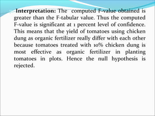 7. Interpretation: The computed F-value obtained is
greater than the F-tabular value. Thus the computed
F-value is significant at 1 percent level of confidence.
This means that the yield of tomatoes using chicken
dung as organic fertilizer really differ with each other
because tomatoes treated with 10% chicken dung is
most effective as organic fertilizer in planting
tomatoes in plots. Hence the null hypothesis is
rejected.
 