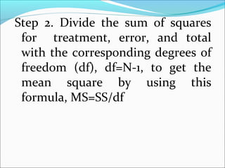 Step 2. Divide the sum of squares
for treatment, error, and total
with the corresponding degrees of
freedom (df), df=N-1, to get the
mean square by using this
formula, MS=SS/df
 