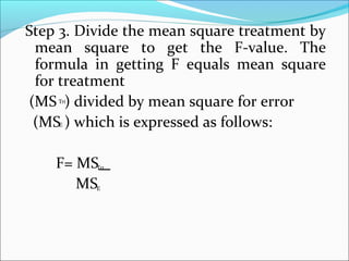 Step 3. Divide the mean square treatment by
mean square to get the F-value. The
formula in getting F equals mean square
for treatment
(MS ) divided by mean square for error
(MS ) which is expressed as follows:
F= MS
MS
rtΤ
rtΤ
Ε
Ε
 