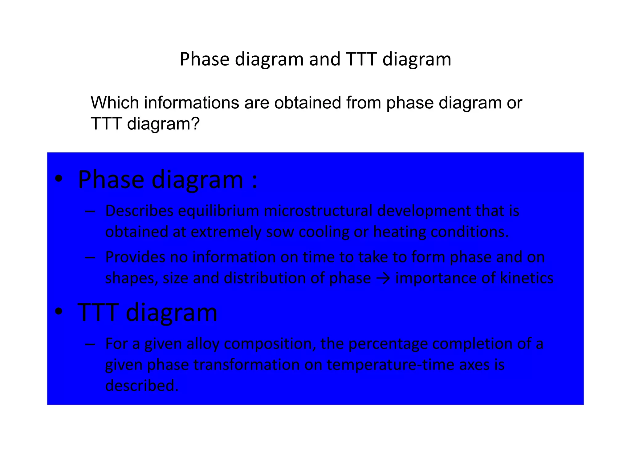 Phase diagram and TTT diagram
Which informations are obtained from phase diagram or
TTT diagram?

• Phase diagram :
– Describes equilibrium microstructural development that is
obtained at extremely sow cooling or heating conditions.
– Provides no information on time to take to form phase and on
shapes, size and distribution of phase → importance of kinetics

• TTT diagram
– For a given alloy composition, the percentage completion of a
given phase transformation on temperature-time axes is
described.

 