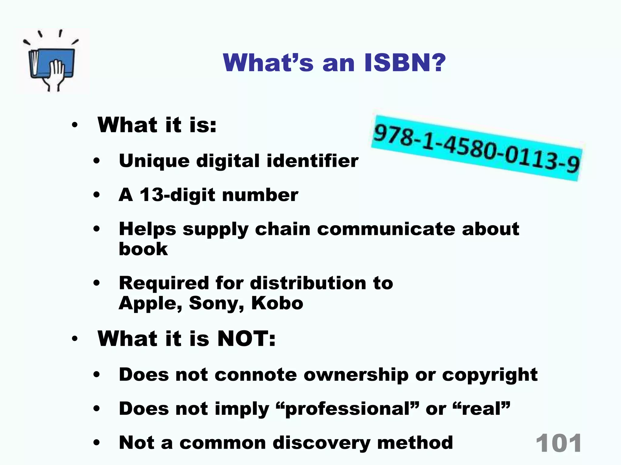 What’s an ISBN?
• What it is:
• Unique digital identifier
• A 13-digit number
• Helps supply chain communicate about
book
• Required for distribution to
Apple, Sony, Kobo
• What it is NOT:
• Does not connote ownership or copyright
• Does not imply “professional” or “real”
• Not a common discovery method 101
 