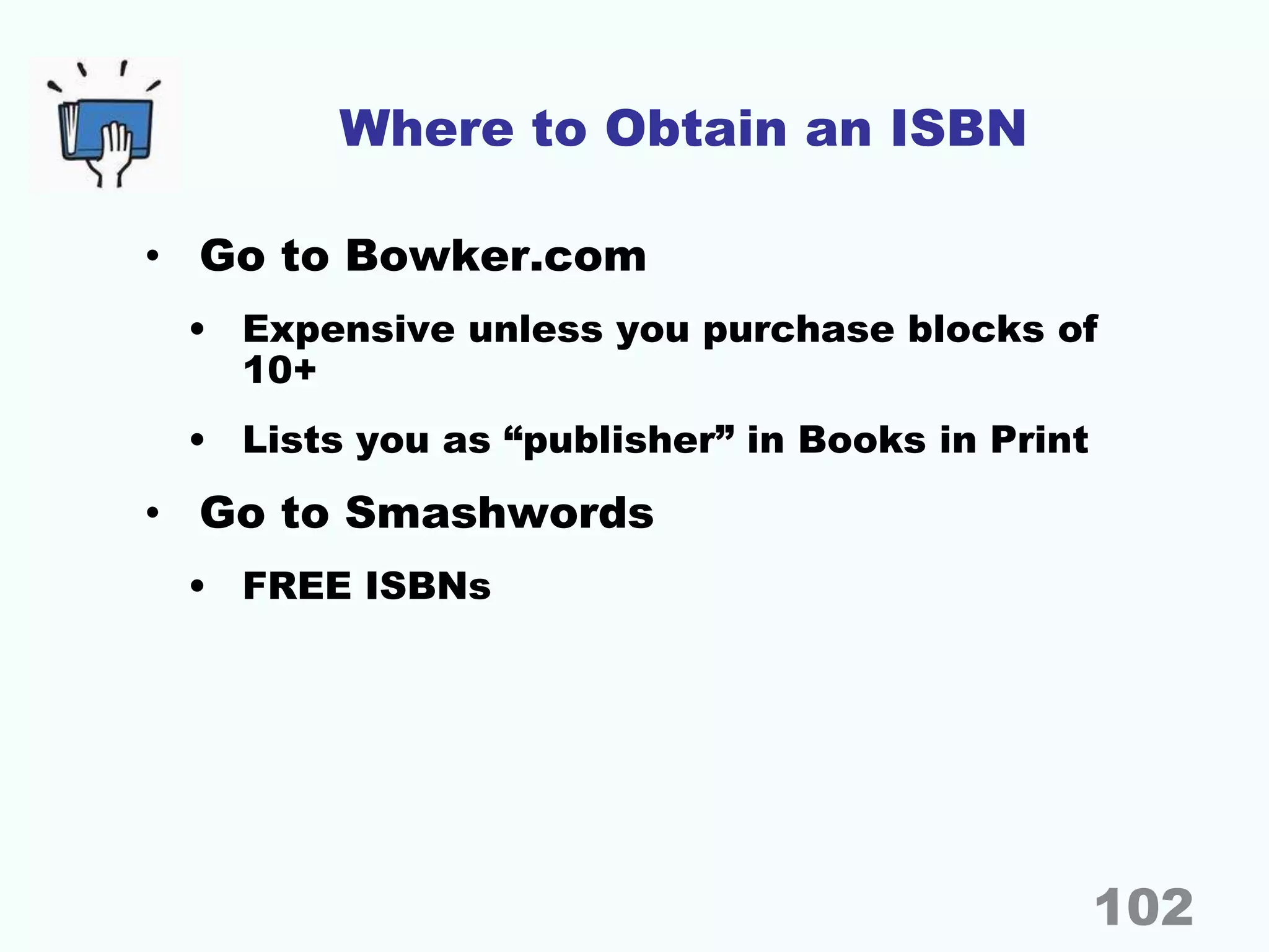 Where to Obtain an ISBN
• Go to Bowker.com
• Expensive unless you purchase blocks of
10+
• Lists you as “publisher” in Books in Print
• Go to Smashwords
• FREE ISBNs
102
 
