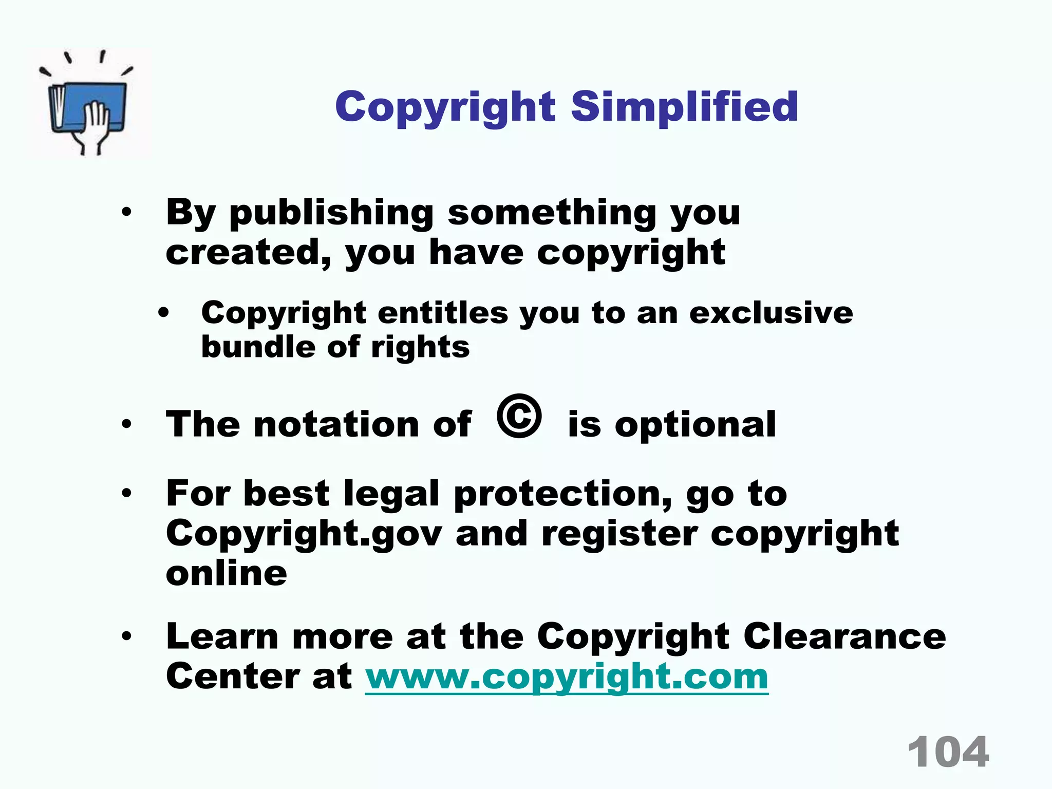Copyright Simplified
• By publishing something you
created, you have copyright
• Copyright entitles you to an exclusive
bundle of rights
• The notation of © is optional
• For best legal protection, go to
Copyright.gov and register copyright
online
• Learn more at the Copyright Clearance
Center at www.copyright.com
104
 
