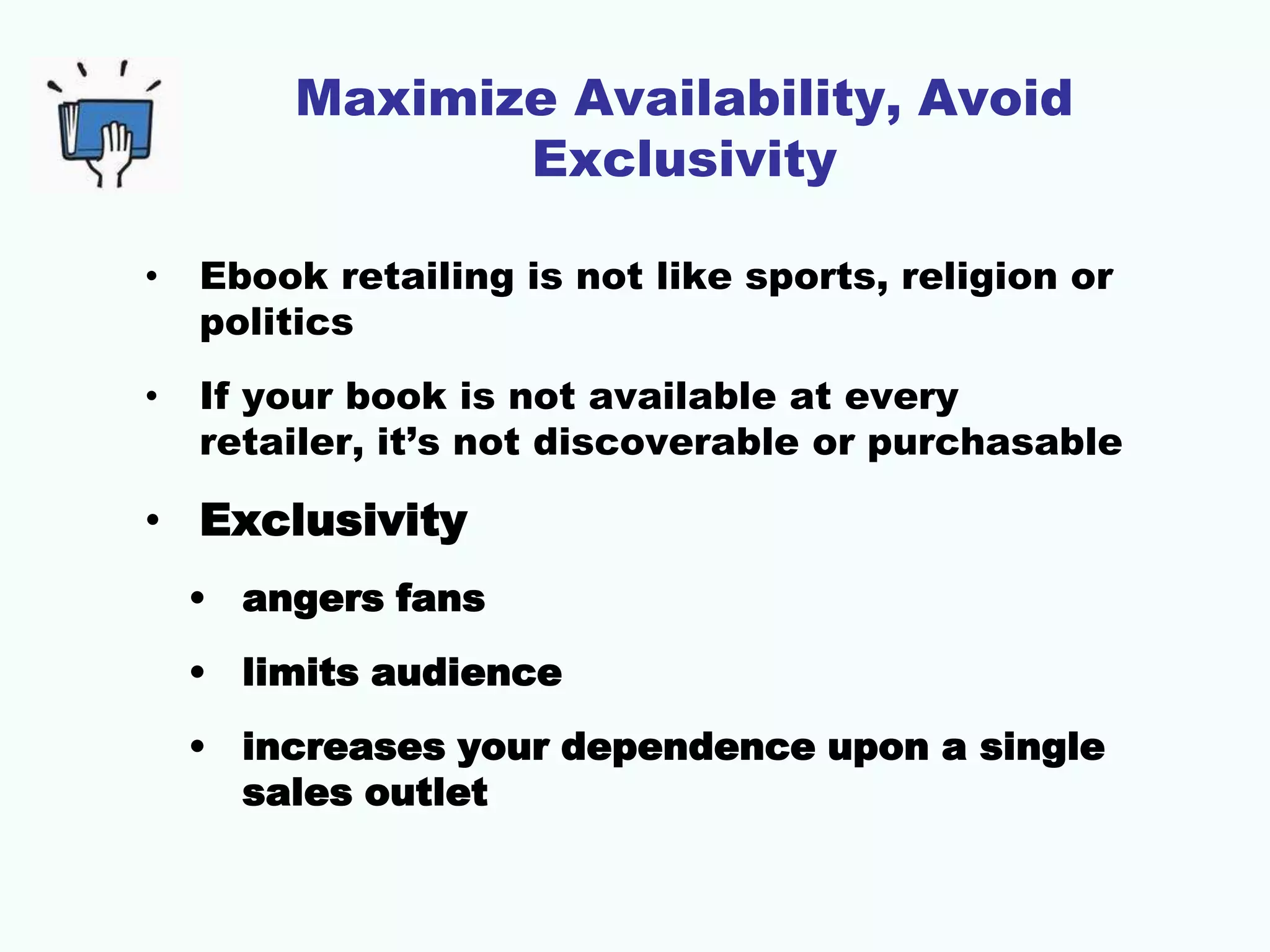 Maximize Availability, Avoid
Exclusivity
• Ebook retailing is not like sports, religion or
politics
• If your book is not available at every
retailer, it’s not discoverable or purchasable
• Exclusivity
• angers fans
• limits audience
• increases your dependence upon a single
sales outlet
 