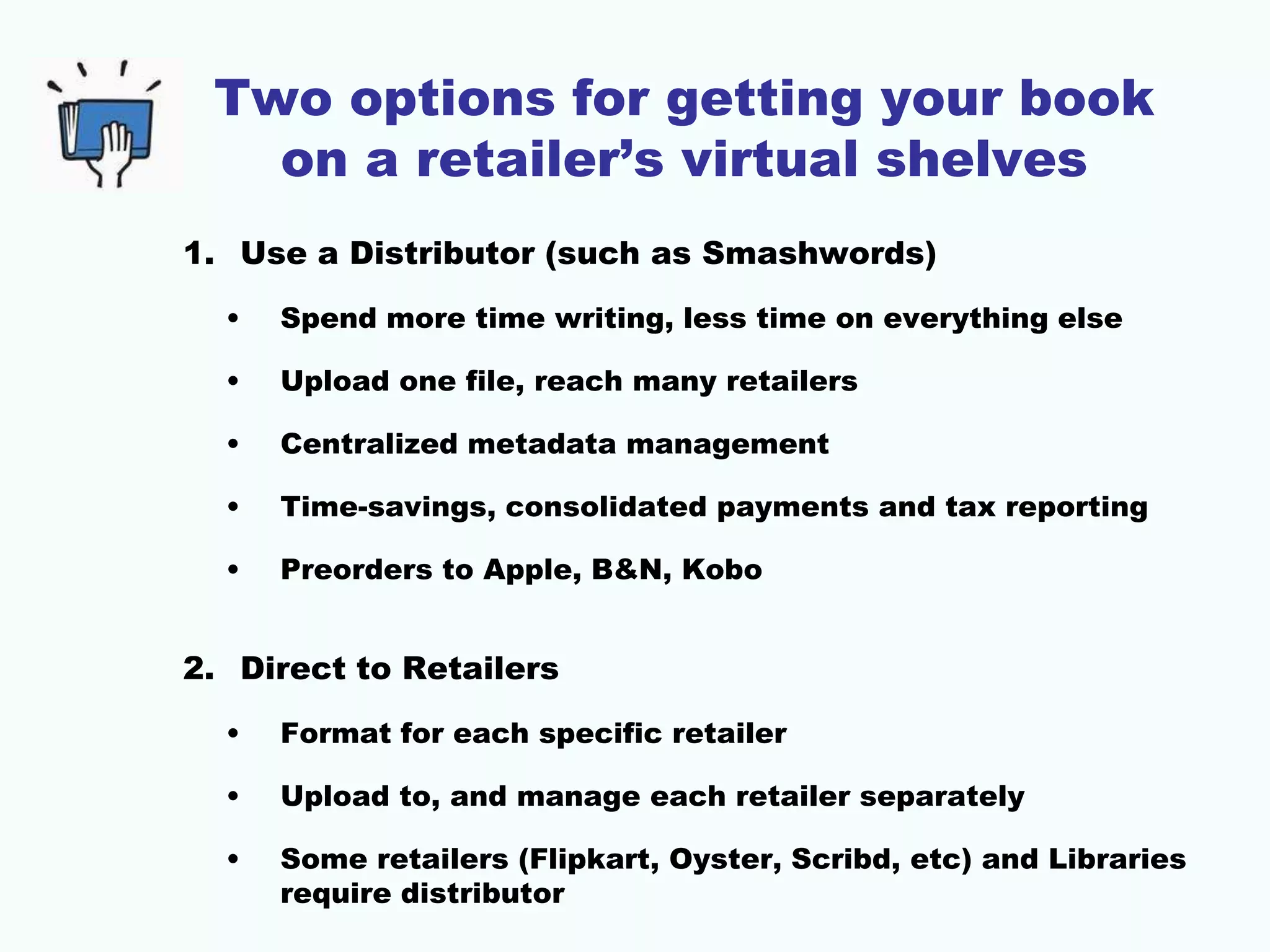 Two options for getting your book
on a retailer’s virtual shelves
1. Use a Distributor (such as Smashwords)
• Spend more time writing, less time on everything else
• Upload one file, reach many retailers
• Centralized metadata management
• Time-savings, consolidated payments and tax reporting
• Preorders to Apple, B&N, Kobo
2. Direct to Retailers
• Format for each specific retailer
• Upload to, and manage each retailer separately
• Some retailers (Flipkart, Oyster, Scribd, etc) and Libraries
require distributor
 
