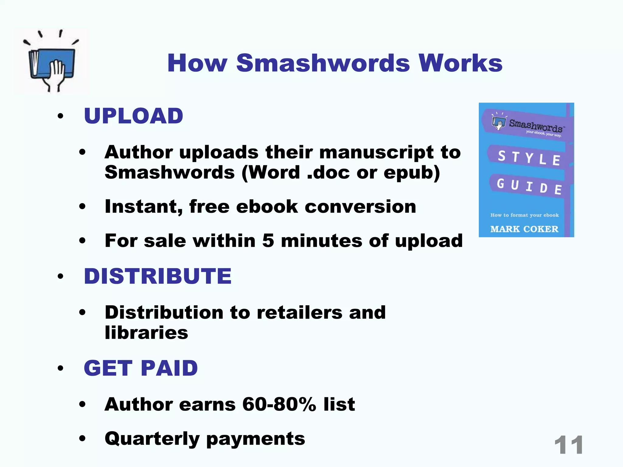 How Smashwords Works
• UPLOAD
• Author uploads their manuscript to
Smashwords (Word .doc or epub)
• Instant, free ebook conversion
• For sale within 5 minutes of upload
• DISTRIBUTE
• Distribution to retailers and
libraries
• GET PAID
• Author earns 60-80% list
• Quarterly payments 11
 