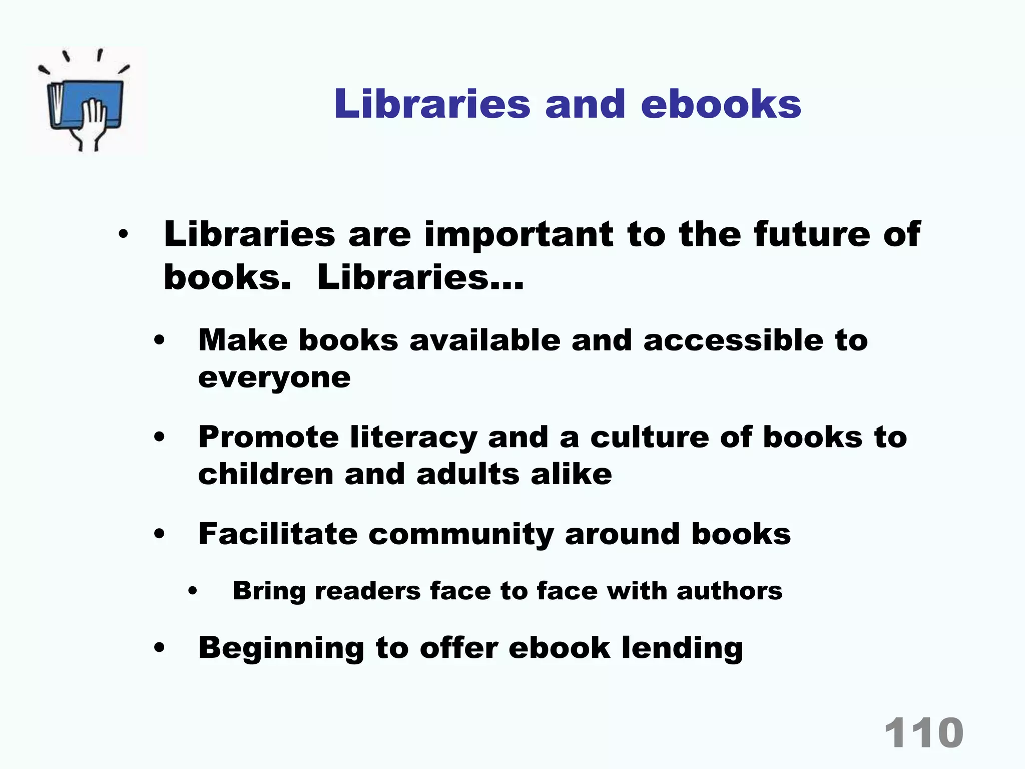 Libraries and ebooks
• Libraries are important to the future of
books. Libraries…
• Make books available and accessible to
everyone
• Promote literacy and a culture of books to
children and adults alike
• Facilitate community around books
• Bring readers face to face with authors
• Beginning to offer ebook lending
110
 