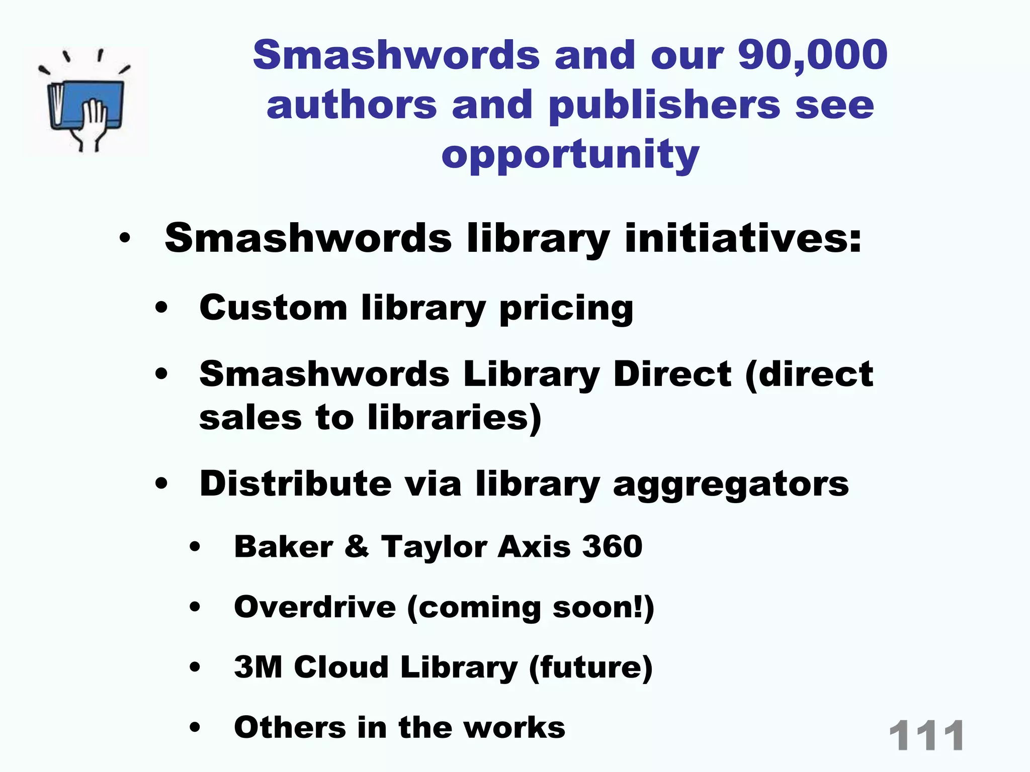 Smashwords and our 90,000
authors and publishers see
opportunity
• Smashwords library initiatives:
• Custom library pricing
• Smashwords Library Direct (direct
sales to libraries)
• Distribute via library aggregators
• Baker & Taylor Axis 360
• Overdrive (coming soon!)
• 3M Cloud Library (future)
• Others in the works 111
 
