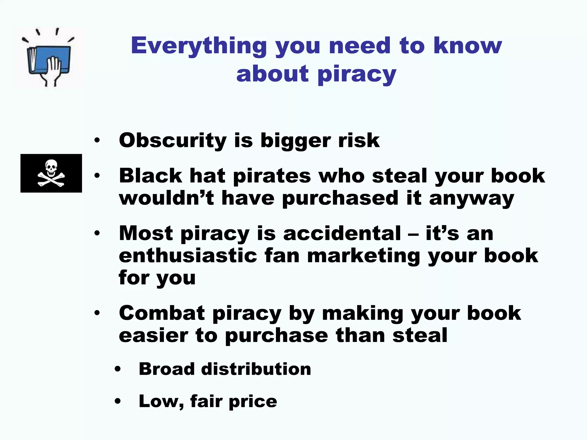 Everything you need to know
about piracy
• Obscurity is bigger risk
• Black hat pirates who steal your book
wouldn’t have purchased it anyway
• Most piracy is accidental – it’s an
enthusiastic fan marketing your book
for you
• Combat piracy by making your book
easier to purchase than steal
• Broad distribution
• Low, fair price
 