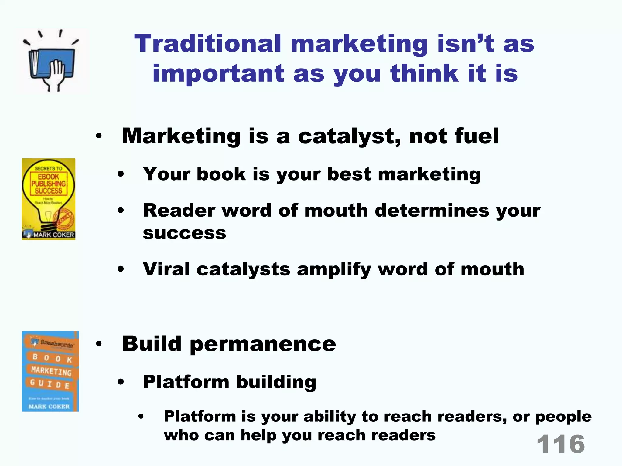 Traditional marketing isn’t as
important as you think it is
• Marketing is a catalyst, not fuel
• Your book is your best marketing
• Reader word of mouth determines your
success
• Viral catalysts amplify word of mouth
• Build permanence
• Platform building
• Platform is your ability to reach readers, or people
who can help you reach readers
116
 