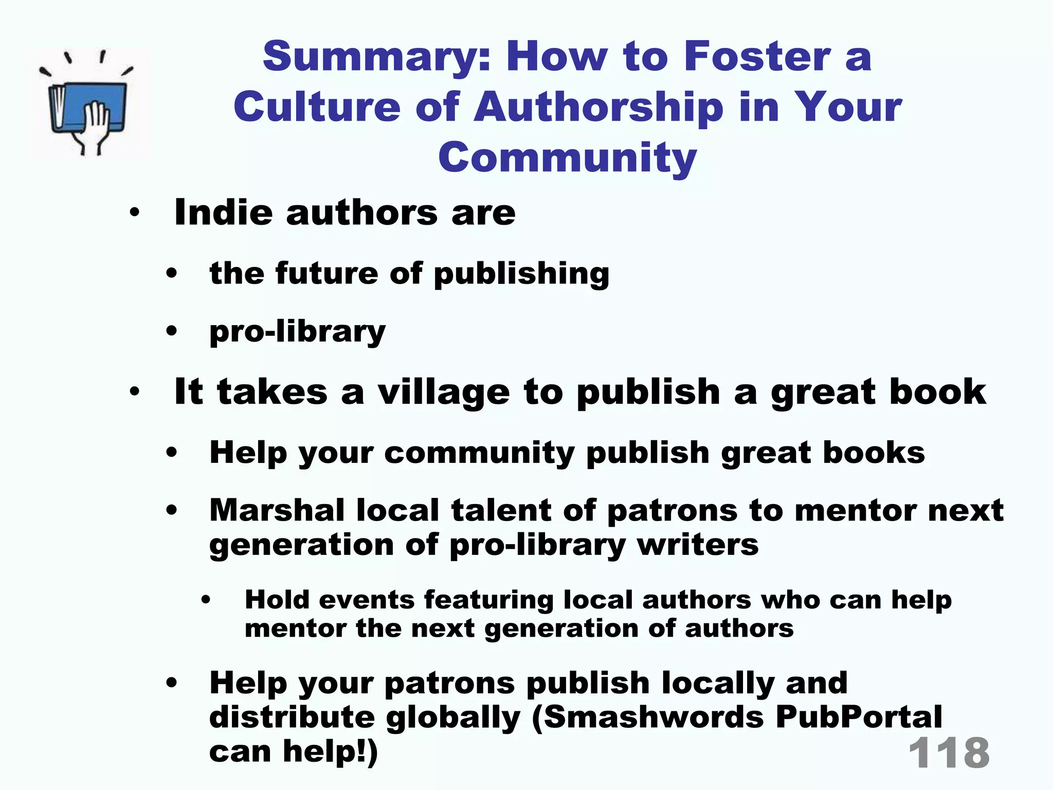 Summary: How to Foster a
Culture of Authorship in Your
Community
• Indie authors are
• the future of publishing
• pro-library
• It takes a village to publish a great book
• Help your community publish great books
• Marshal local talent of patrons to mentor next
generation of pro-library writers
• Hold events featuring local authors who can help
mentor the next generation of authors
• Help your patrons publish locally and
distribute globally (Smashwords PubPortal
can help!) 118
 