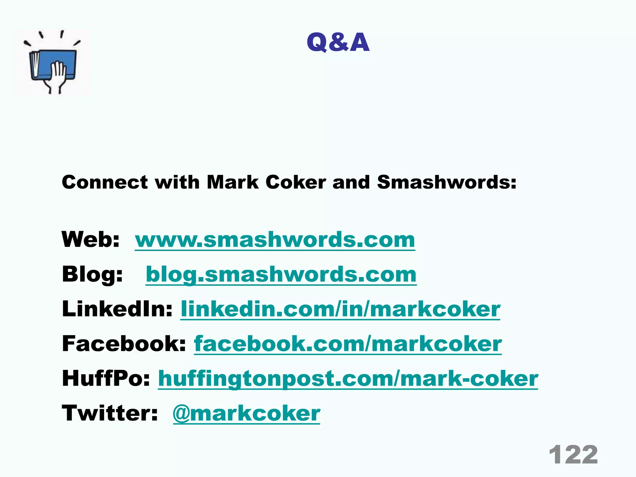 Q&A
Connect with Mark Coker and Smashwords:
Web: www.smashwords.com
Blog: blog.smashwords.com
LinkedIn: linkedin.com/in/markcoker
Facebook: facebook.com/markcoker
HuffPo: huffingtonpost.com/mark-coker
Twitter: @markcoker
122
 