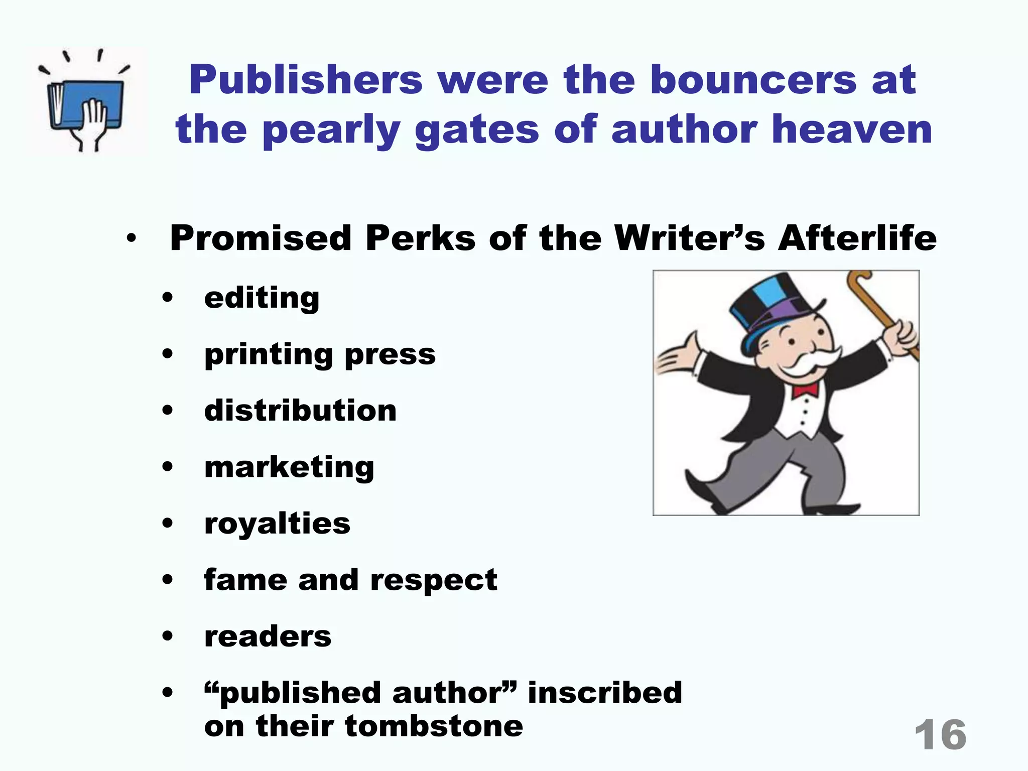 Publishers were the bouncers at
the pearly gates of author heaven
• Promised Perks of the Writer’s Afterlife
• editing
• printing press
• distribution
• marketing
• royalties
• fame and respect
• readers
• “published author” inscribed
on their tombstone 16
 