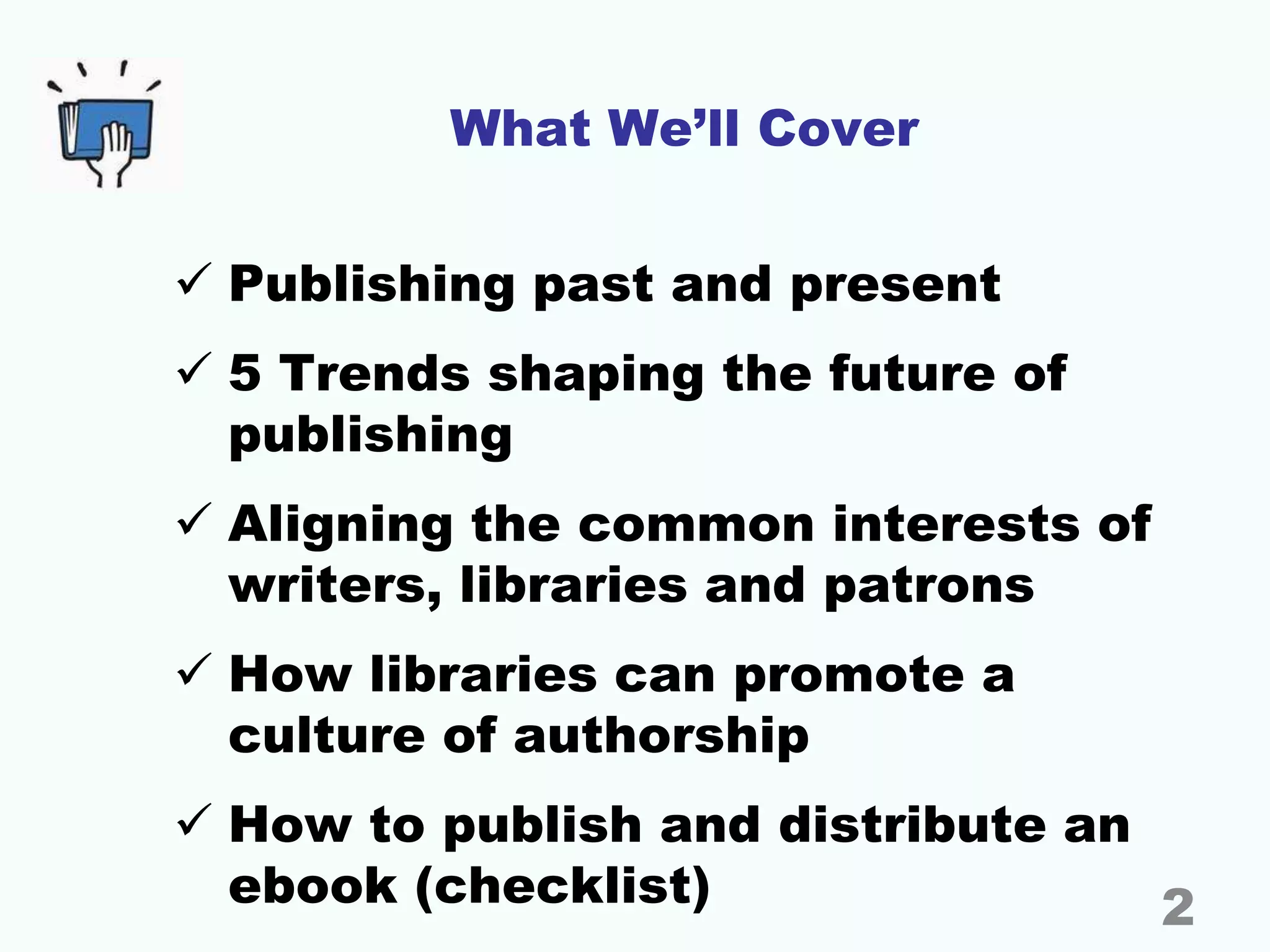 What We’ll Cover
 Publishing past and present
 5 Trends shaping the future of
publishing
 Aligning the common interests of
writers, libraries and patrons
 How libraries can promote a
culture of authorship
 How to publish and distribute an
ebook (checklist) 2
 