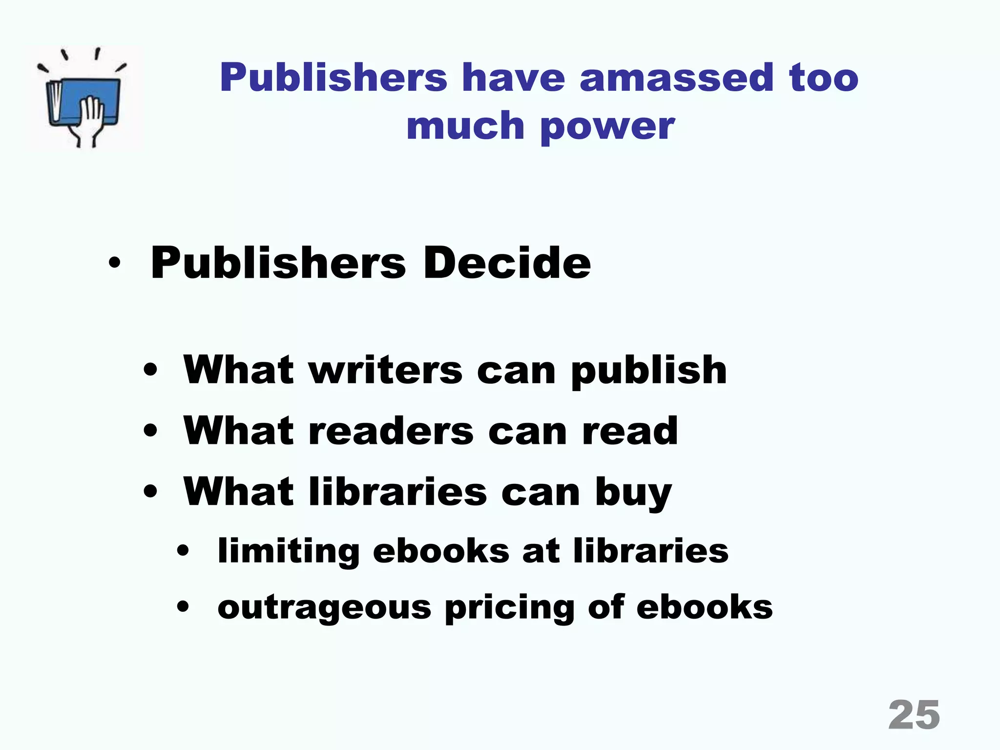 Publishers have amassed too
much power
• Publishers Decide
• What writers can publish
• What readers can read
• What libraries can buy
• limiting ebooks at libraries
• outrageous pricing of ebooks
25
 