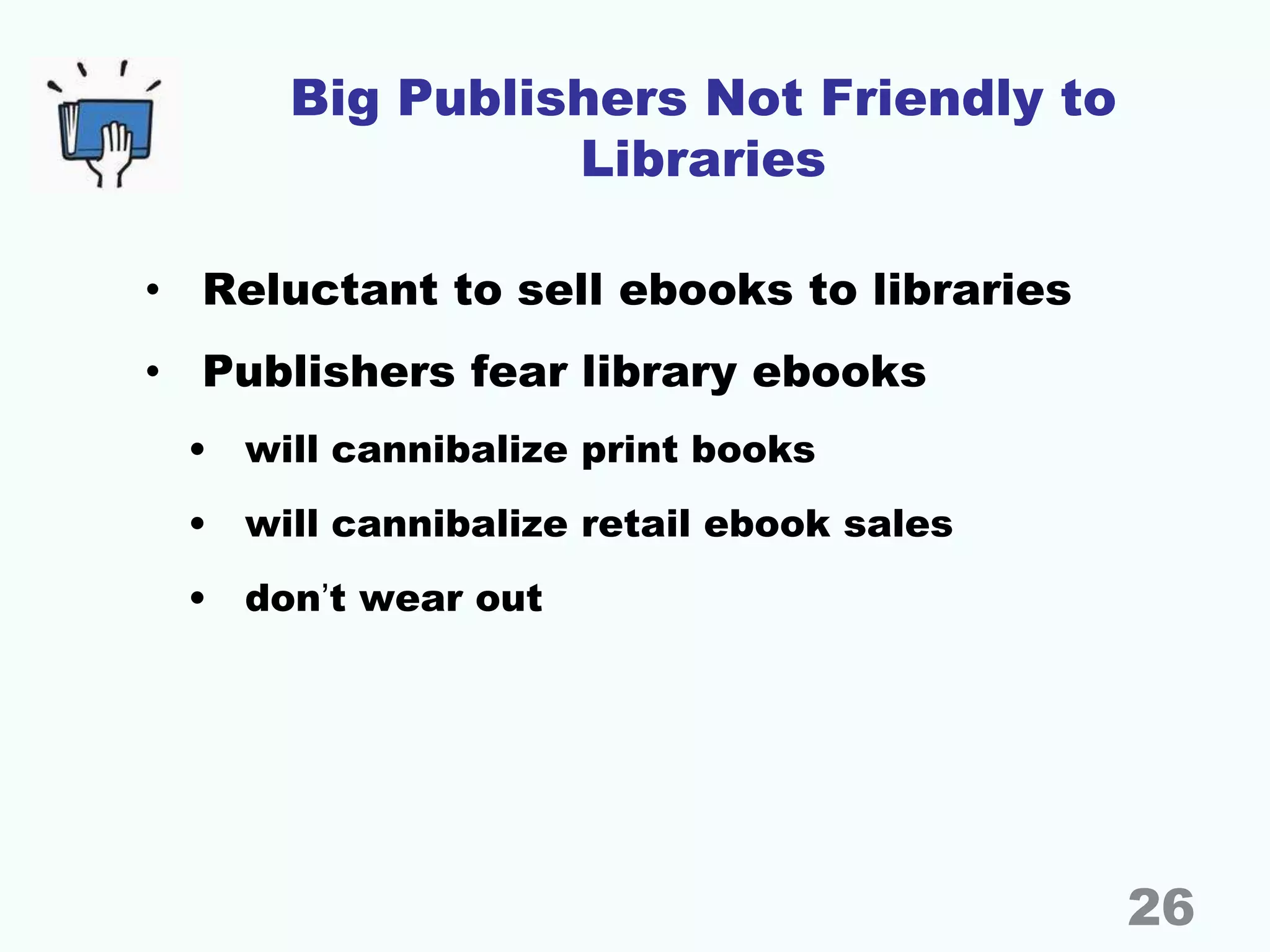 Big Publishers Not Friendly to
Libraries
• Reluctant to sell ebooks to libraries
• Publishers fear library ebooks
• will cannibalize print books
• will cannibalize retail ebook sales
• don’t wear out
26
 