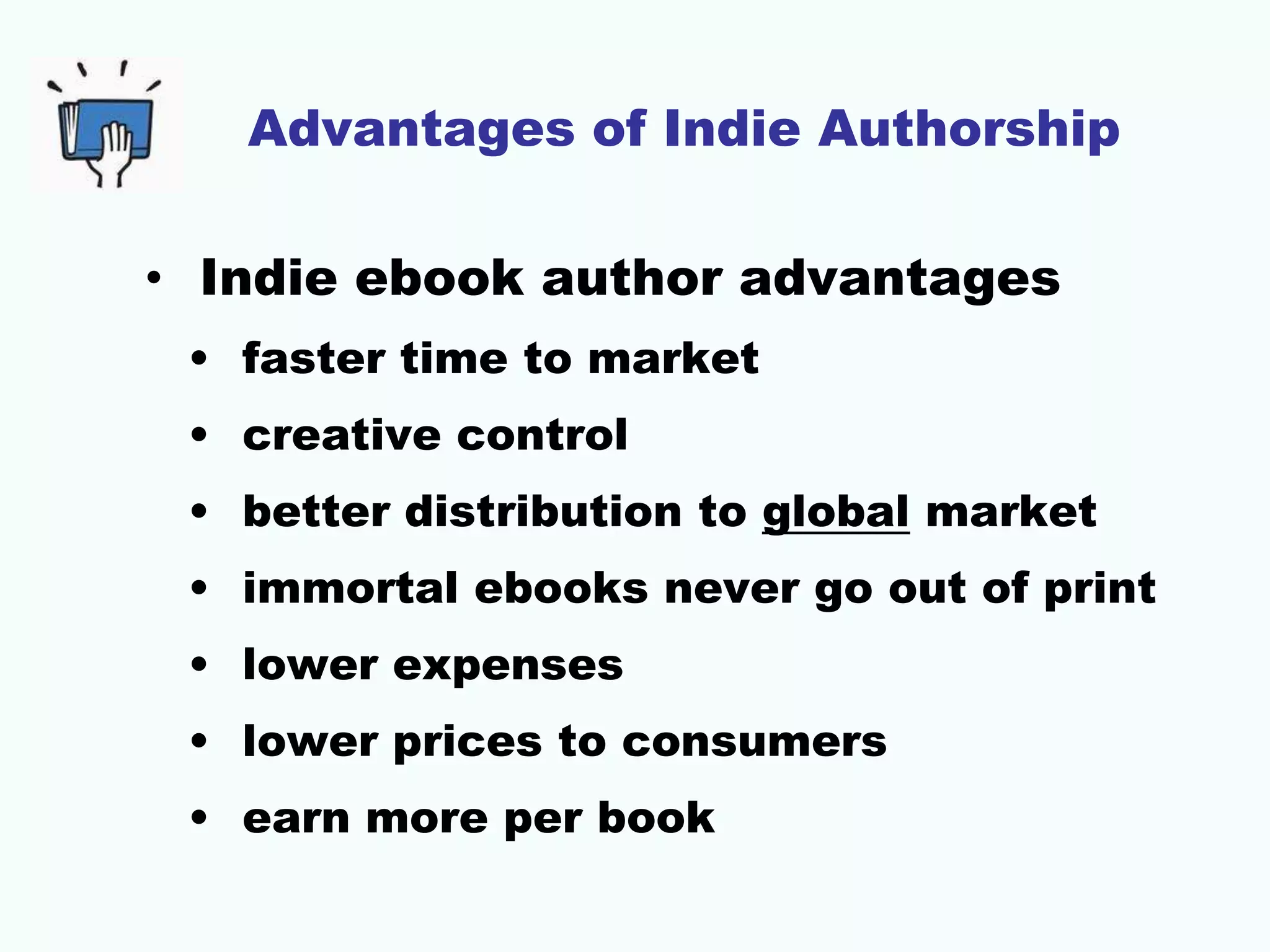 Advantages of Indie Authorship
• Indie ebook author advantages
• faster time to market
• creative control
• better distribution to global market
• immortal ebooks never go out of print
• lower expenses
• lower prices to consumers
• earn more per book
 