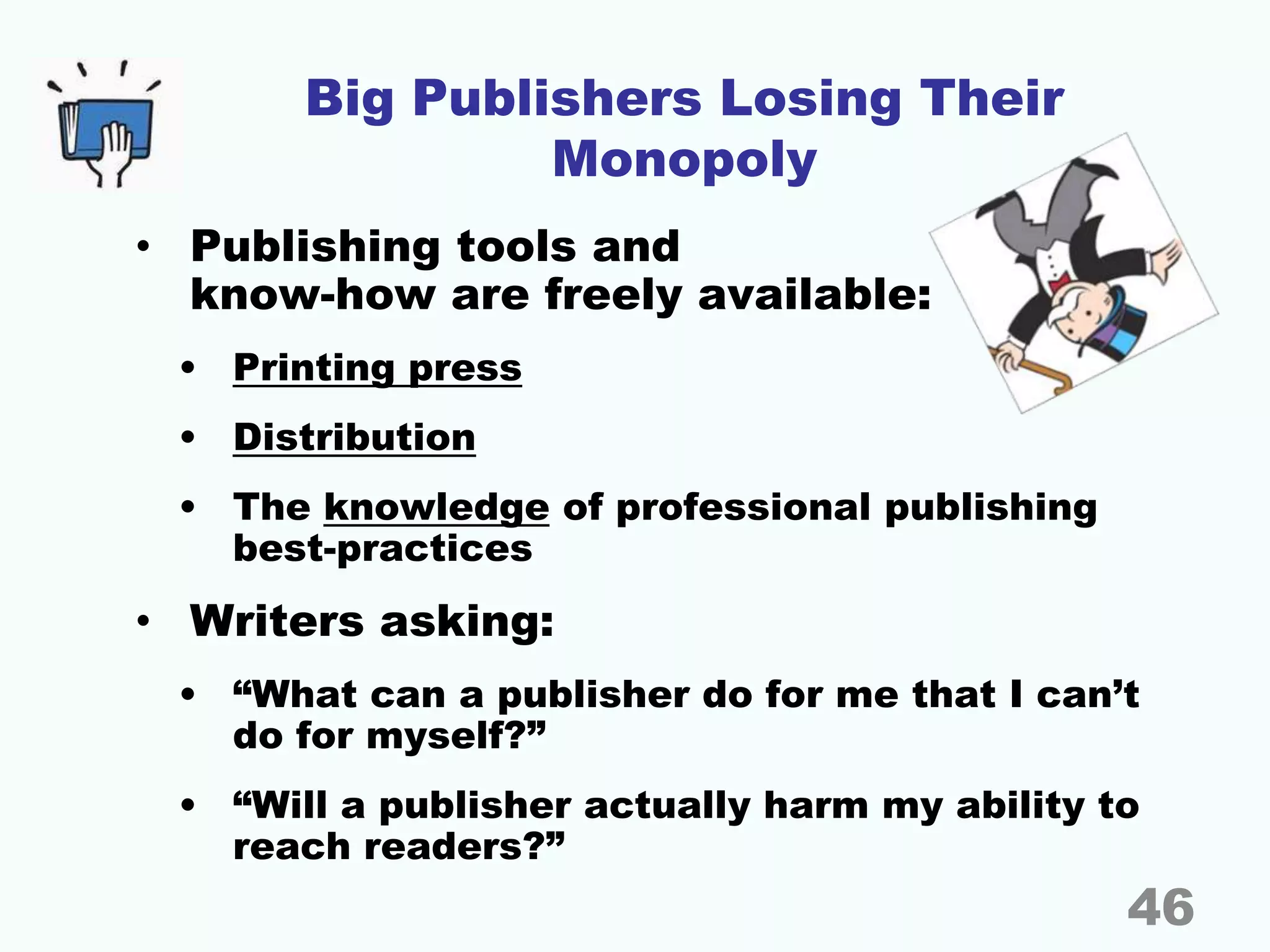 Big Publishers Losing Their
Monopoly
• Publishing tools and
know-how are freely available:
• Printing press
• Distribution
• The knowledge of professional publishing
best-practices
• Writers asking:
• “What can a publisher do for me that I can’t
do for myself?”
• “Will a publisher actually harm my ability to
reach readers?”
46
 