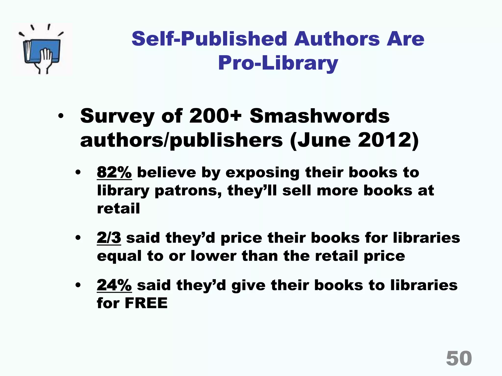 Self-Published Authors Are
Pro-Library
• Survey of 200+ Smashwords
authors/publishers (June 2012)
• 82% believe by exposing their books to
library patrons, they’ll sell more books at
retail
• 2/3 said they’d price their books for libraries
equal to or lower than the retail price
• 24% said they’d give their books to libraries
for FREE
50
 