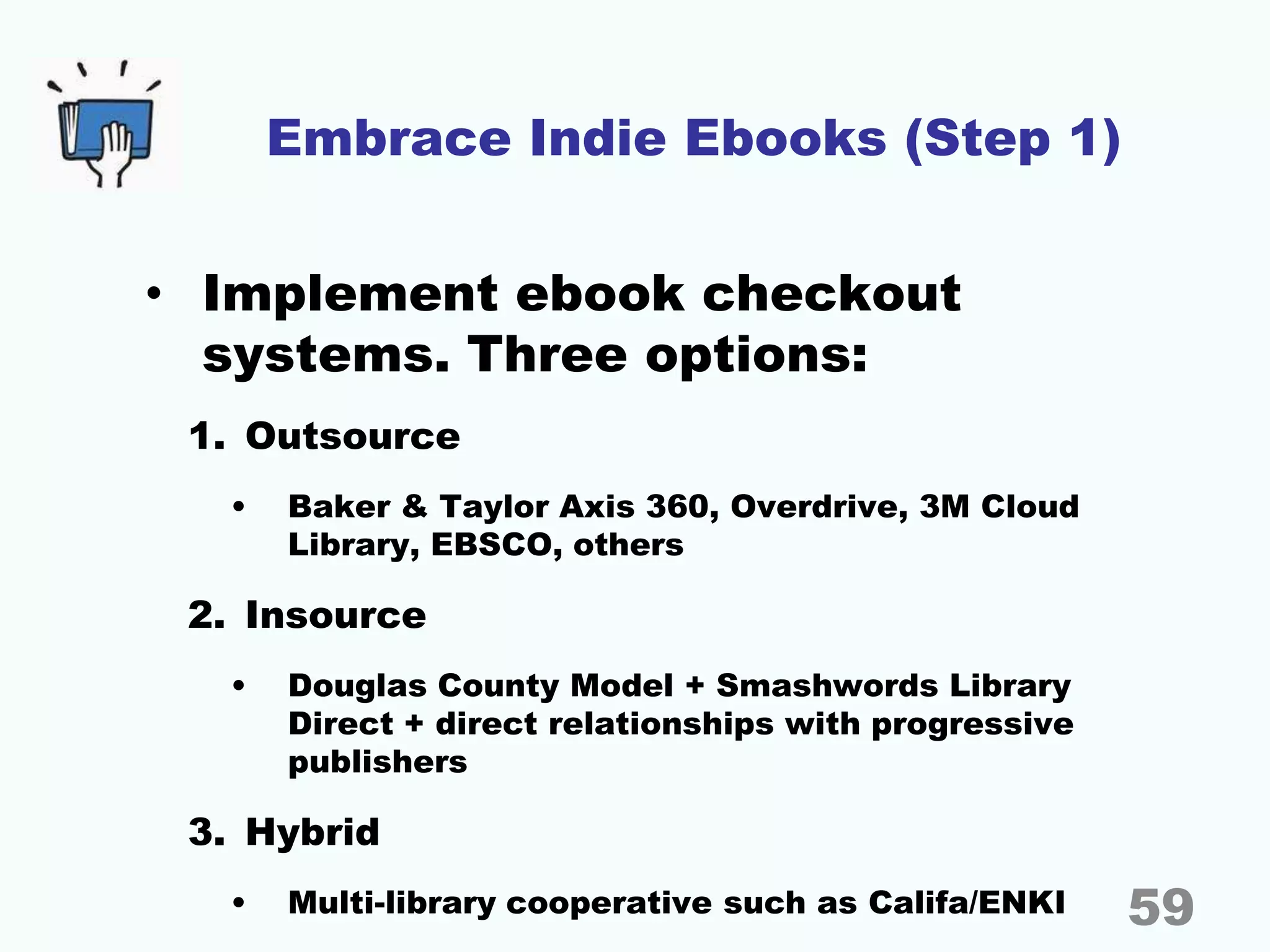 Embrace Indie Ebooks (Step 1)
• Implement ebook checkout
systems. Three options:
1. Outsource
• Baker & Taylor Axis 360, Overdrive, 3M Cloud
Library, EBSCO, others
2. Insource
• Douglas County Model + Smashwords Library
Direct + direct relationships with progressive
publishers
3. Hybrid
• Multi-library cooperative such as Califa/ENKI 59
 