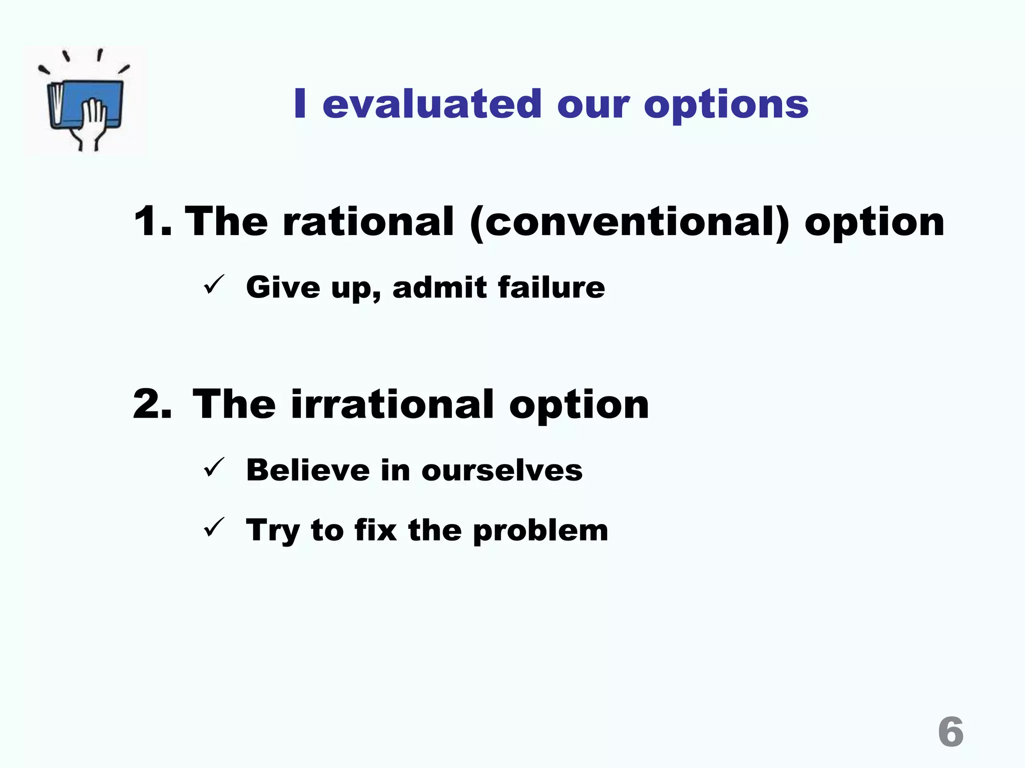 I evaluated our options
1. The rational (conventional) option
 Give up, admit failure
2. The irrational option
 Believe in ourselves
 Try to fix the problem
6
 