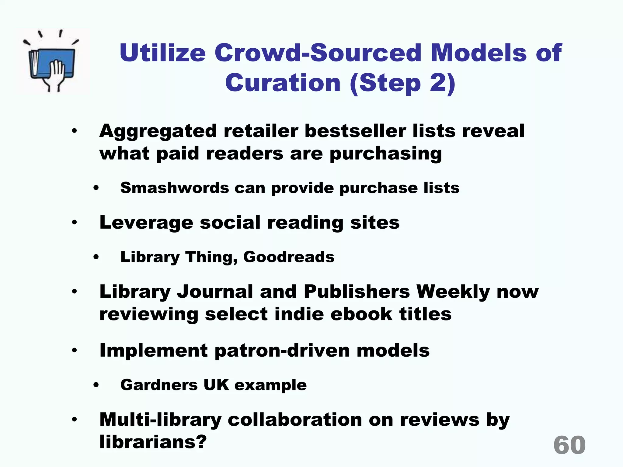Utilize Crowd-Sourced Models of
Curation (Step 2)
• Aggregated retailer bestseller lists reveal
what paid readers are purchasing
• Smashwords can provide purchase lists
• Leverage social reading sites
• Library Thing, Goodreads
• Library Journal and Publishers Weekly now
reviewing select indie ebook titles
• Implement patron-driven models
• Gardners UK example
• Multi-library collaboration on reviews by
librarians? 60
 