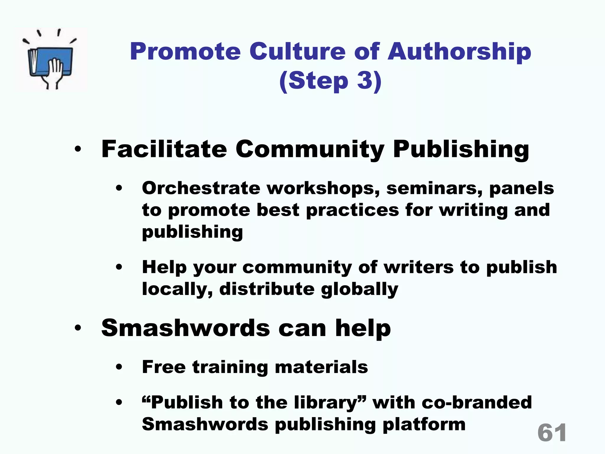 Promote Culture of Authorship
(Step 3)
• Facilitate Community Publishing
• Orchestrate workshops, seminars, panels
to promote best practices for writing and
publishing
• Help your community of writers to publish
locally, distribute globally
• Smashwords can help
• Free training materials
• “Publish to the library” with co-branded
Smashwords publishing platform
61
 