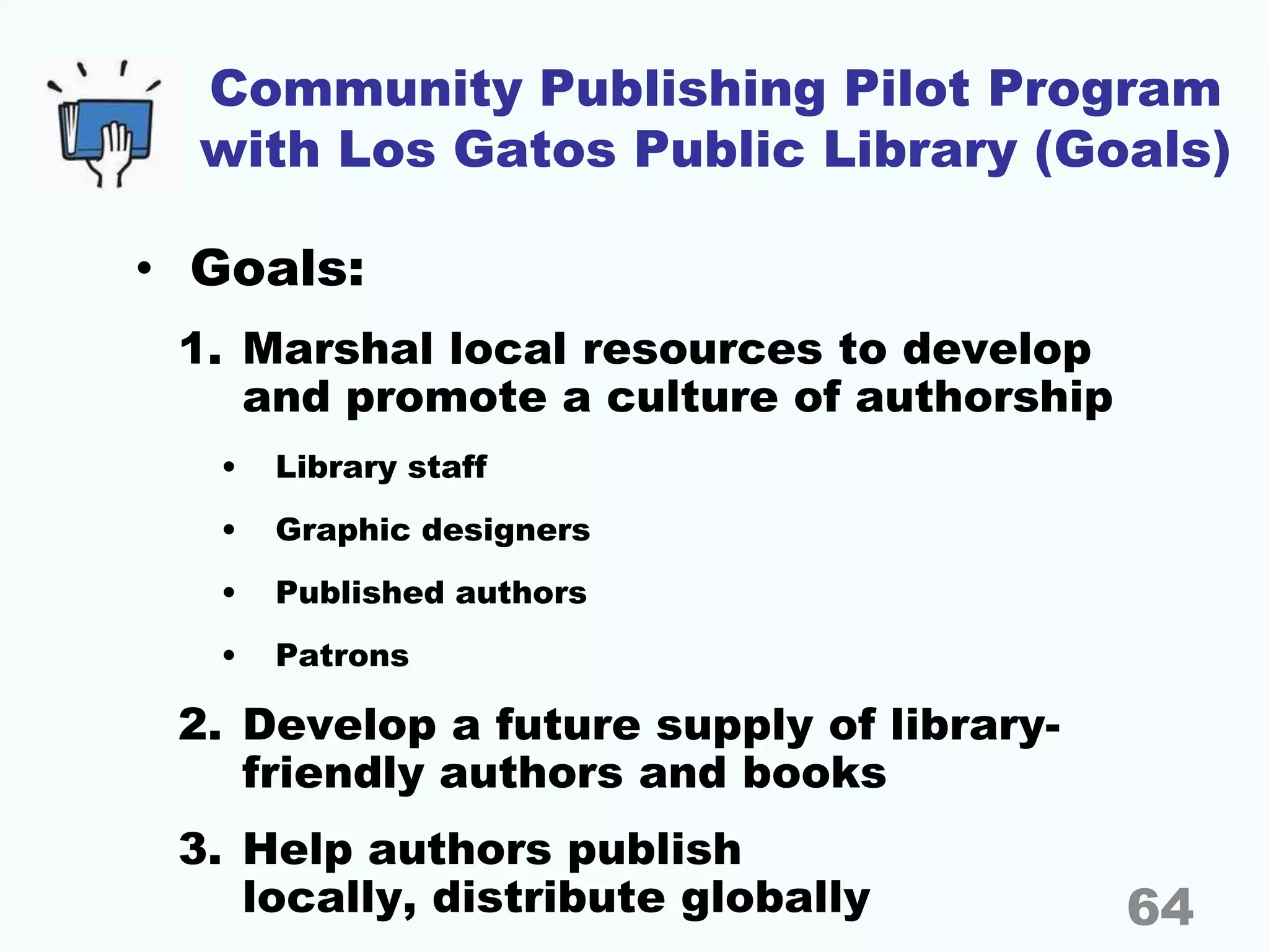 Community Publishing Pilot Program
with Los Gatos Public Library (Goals)
• Goals:
1. Marshal local resources to develop
and promote a culture of authorship
• Library staff
• Graphic designers
• Published authors
• Patrons
2. Develop a future supply of library-
friendly authors and books
3. Help authors publish
locally, distribute globally 64
 