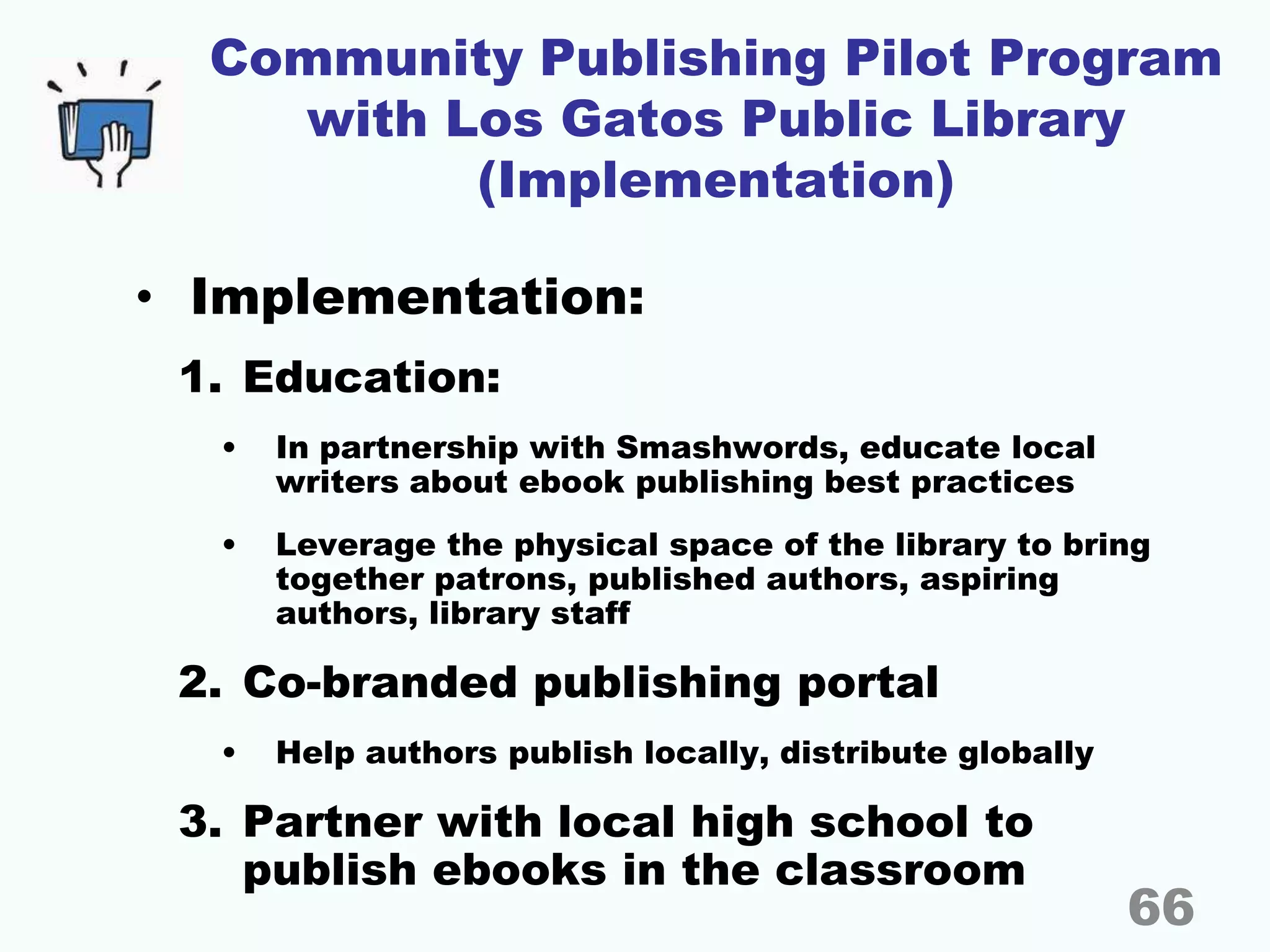 Community Publishing Pilot Program
with Los Gatos Public Library
(Implementation)
• Implementation:
1. Education:
• In partnership with Smashwords, educate local
writers about ebook publishing best practices
• Leverage the physical space of the library to bring
together patrons, published authors, aspiring
authors, library staff
2. Co-branded publishing portal
• Help authors publish locally, distribute globally
3. Partner with local high school to
publish ebooks in the classroom
66
 