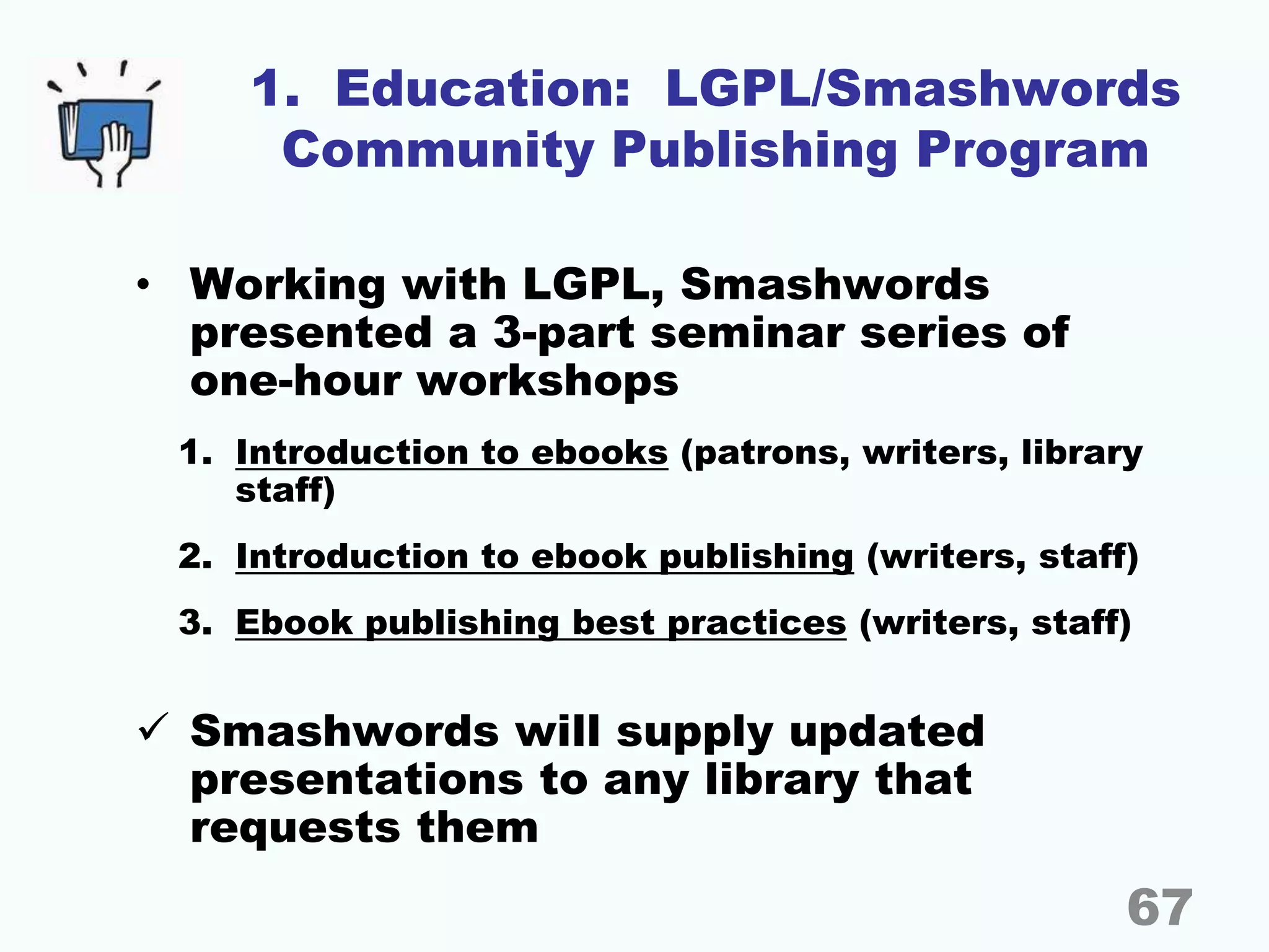 1. Education: LGPL/Smashwords
Community Publishing Program
• Working with LGPL, Smashwords
presented a 3-part seminar series of
one-hour workshops
1. Introduction to ebooks (patrons, writers, library
staff)
2. Introduction to ebook publishing (writers, staff)
3. Ebook publishing best practices (writers, staff)
 Smashwords will supply updated
presentations to any library that
requests them
67
 
